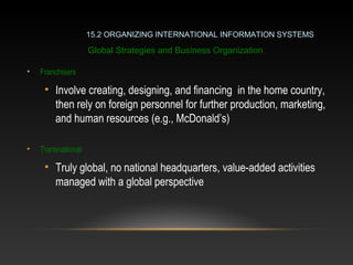 • Franchisers
• Involve creating, designing, and financing in the home country,
then rely on foreign personnel for further production, marketing,
and human resources (e.g., McDonald’s)
• Transnational
• Truly global, no national headquarters, value-added activities
managed with a global perspective
15.2 ORGANIZING INTERNATIONAL INFORMATION SYSTEMS
Global Strategies and Business Organization
 