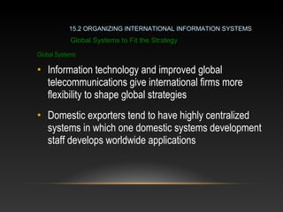 Global Systems
• Information technology and improved global
telecommunications give international firms more
flexibility to shape global strategies
• Domestic exporters tend to have highly centralized
systems in which one domestic systems development
staff develops worldwide applications
Global Systems to Fit the Strategy
15.2 ORGANIZING INTERNATIONAL INFORMATION SYSTEMS
 