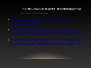 • Organize value-adding services along lines of
comparative advantage
• Develop and operate system units at each level of
corporate activity – regional, national, and international
• Establish a world headquarters at one office responsible
for developing international systems and a global CIO
Reorganizing the Business
15.2 ORGANIZING INTERNATIONAL INFORMATION SYSTEMS
 