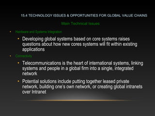 • Hardware and Systems Integration
• Developing global systems based on core systems raises
questions about how new cores systems will fit within existing
applications
• Connectivity
• Telecommunications is the heart of international systems, linking
systems and people in a global firm into a single, integrated
network
• Potential solutions include putting together leased private
network, building one’s own network, or creating global intranets
over Intranet
15.4 TECHNOLOGY ISSUES & OPPORTUNITIES FOR GLOBAL VALUE CHAINS
Main Technical Issues
 