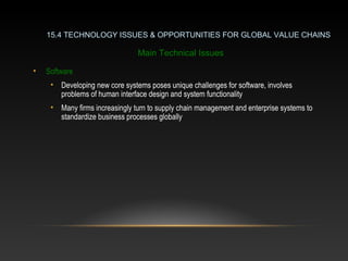 15.4 TECHNOLOGY ISSUES & OPPORTUNITIES FOR GLOBAL VALUE CHAINS
Main Technical Issues
• Software
• Developing new core systems poses unique challenges for software, involves
problems of human interface design and system functionality
• Many firms increasingly turn to supply chain management and enterprise systems to
standardize business processes globally
 