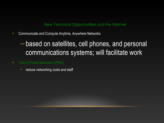 • Communicate and Compute Anytime, Anywhere Networks
–based on satellites, cell phones, and personal
communications systems; will facilitate work
• Virtual Private Networks (VPNs)
• reduce networking costs and staff
New Technical Opportunities and the Internet
 
