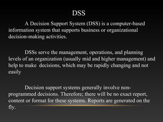 DSS
A Decision Support System (DSS) is a computer-based
information system that supports business or organizational
decision-making activities.
DSSs serve the management, operations, and planning
levels of an organization (usually mid and higher management) and
help to make decisions, which may be rapidly changing and not
easily
Decision support systems generally involve non-
programmed decisions. Therefore; there will be no exact report,
content or format for these systems. Reports are generated on the
fly.
 