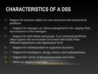 CHARACTERISTICS OF A DSS
1) Support for decision makers in semi structured and unstructured
problems.
2)  Support for managers at various managerial levels, ranging from
top executive to line managers.
3)  Support for individuals and groups. Less structured problems
often requires the involvement of several individuals from
different departments and organization level.
4)  Support for interdependent or sequential decisions.
5)  Support for intelligence, design, choice, and implementation.
6)  Support for variety of decision processes and styles
7)  DSSs are adaptive over time.
 