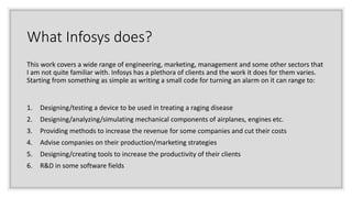 What Infosys does?
This work covers a wide range of engineering, marketing, management and some other sectors that
I am no...