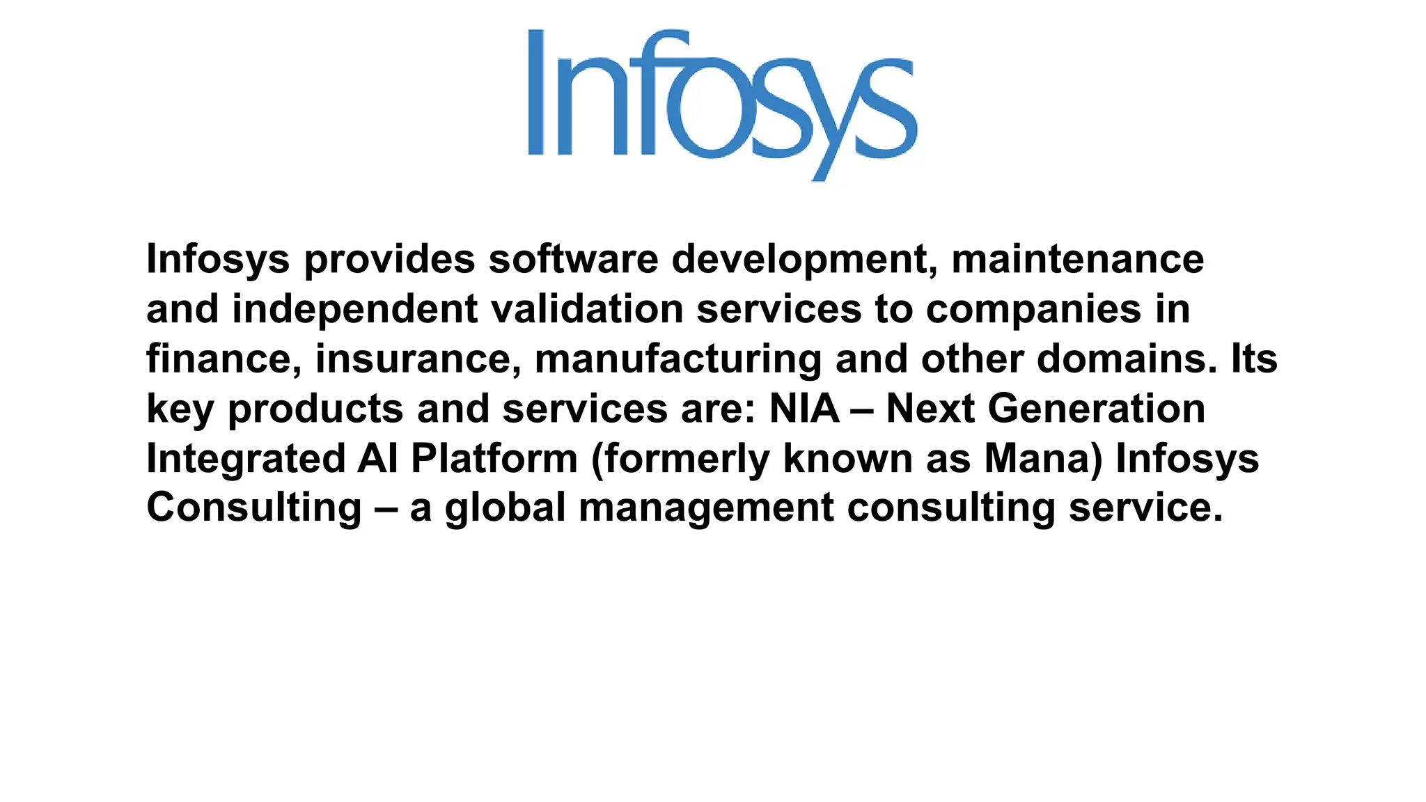 Infosys provides software development, maintenance
and independent validation services to companies in
finance, insurance, manufacturing and other domains. Its
key products and services are: NIA – Next Generation
Integrated AI Platform (formerly known as Mana) Infosys
Consulting – a global management consulting service.