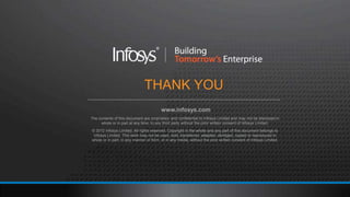 THANK YOU
                                         www.infosys.com
The contents of this document are proprietary and confidential to Infosys Limited and may not be disclosed in
     whole or in part at any time, to any third party without the prior written consent of Infosys Limited.
© 2012 Infosys Limited. All rights reserved. Copyright in the whole and any part of this document belongs to
 Infosys Limited. This work may not be used, sold, transferred, adapted, abridged, copied or reproduced in
whole or in part, in any manner or form, or in any media, without the prior written consent of Infosys Limited.
 