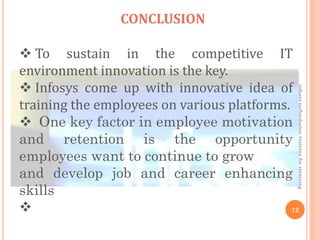 infosystechnologies:trainingforretaining
12
CONCLUSION
 To sustain in the competitive IT
environment innovation is the key.
 Infosys come up with innovative idea of
training the employees on various platforms.
 One key factor in employee motivation
and retention is the opportunity
employees want to continue to grow
and develop job and career enhancing
skills

 
