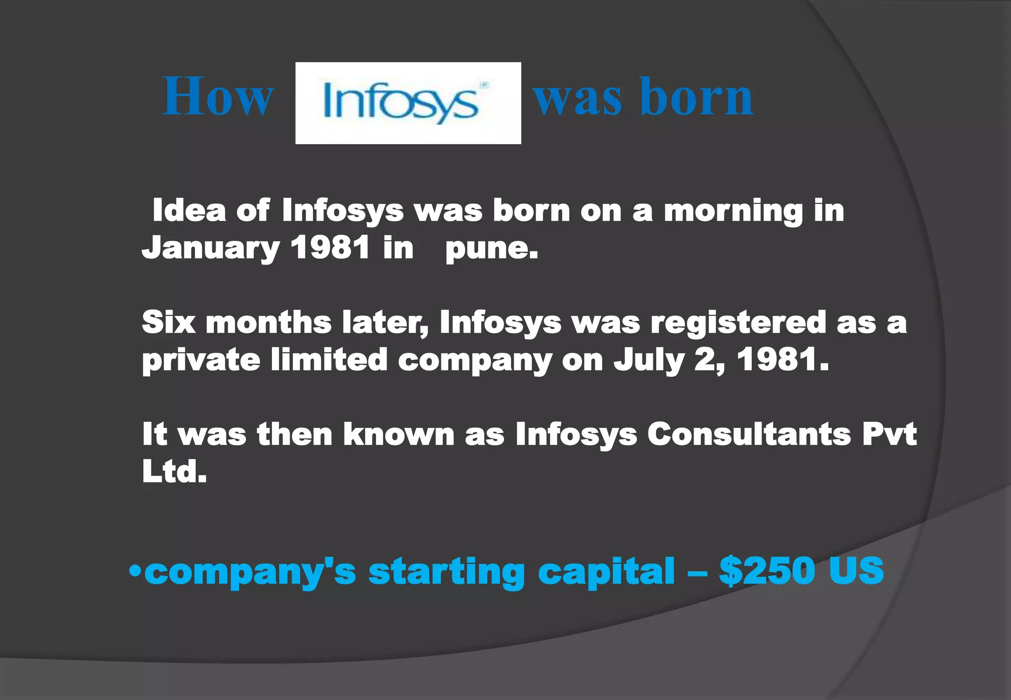 How                  was born Idea of Infosys was born on a morning in January 1981 in   pune.Six months later, Infosys was registered as a private limited company on July 2, 1981. It was then known as Infosys Consultants Pvt Ltd. company's starting capital – $250 USTHE TEAM BEHIND N . R . NARAYAN MURTHY Educational Milestone of MurthyB. E. (Electrical) from the University of Mysore (1967) 