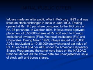 Infosys made an initial public offer in February 1993 and was listed on stock exchanges in India in June 1993. Trading opened at Rs. 145 per share compared to the IPO price of Rs. 95 per share. In October 1994, Infosys made a private placement of 5,50,000 shares at Rs. 450 each to Foreign Institutional Investors (FIIs), Financial Institutions (FIs) and Corporates. During March 1999, Infosys issued 20,70,000 ADSs (equivalent to 10,35,000 equity shares of par value of Rs. 10 each) at $34 per ADS under the American Depositary Shares Program and the same were listed on the NASDAQ National Market. All the above data are un-adjusted for issue of stock split and bonus shares.  INITIAL PUBLIC OFFER 