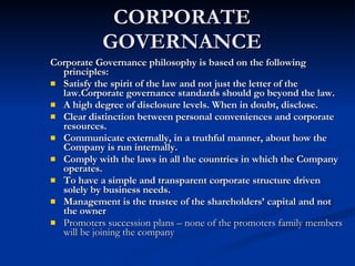 CORPORATE GOVERNANCE Corporate Governance philosophy is based on the following principles:  Satisfy the spirit of the law and not just the letter of the law.Corporate governance standards should go beyond the law.  A high degree of disclosure levels. When in doubt, disclose.  Clear distinction between personal conveniences and corporate resources.  Communicate externally, in a truthful manner, about how the Company is run internally.  Comply with the laws in all the countries in which the Company operates.  To have a simple and transparent corporate structure driven solely by business needs.  Management is the trustee of the shareholders’ capital and not the owner  Promoters succession plans – none of the promoters family members will be joining the company 