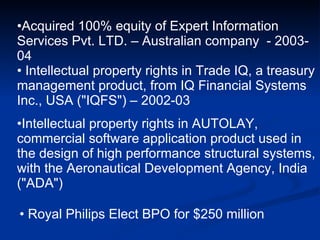 Royal Philips Elect BPO for $250 million  Acquired 100% equity of Expert Information Services Pvt. LTD. – Australian company  - 2003-04 Intellectual property rights in Trade IQ, a treasury management product, from IQ Financial Systems Inc., USA ("IQFS") – 2002-03 Intellectual property rights in AUTOLAY, commercial software application product used in the design of high performance structural systems, with the Aeronautical Development Agency, India ("ADA")  