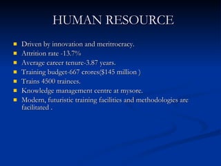 HUMAN RESOURCE Driven by innovation and meritrocracy. Attrition rate -13.7% Average career tenure-3.87 years. Training budget-667 crores($145 million ) Trains 4500 trainees. Knowledge management centre at mysore. Modern, futuristic training facilities and methodologies are facilitated . 