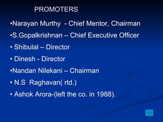 Narayan Murthy  - Chief Mentor, Chairman S.Gopalkrishnan – Chief Executive Officer Shibulal – Director Dinesh - Director Nandan Nilekani – Chairman N.S  Raghavan( rtd.) Ashok Arora-(left the co. in 1988). PROMOTERS 