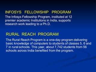 INFOSYS  FELLOWSHIP  PROGRAM The Infosys Fellowship Program, instituted at 12 premier academic Institutions in India, supports research work leading to a Ph.D.  The Rural Reach Program is a one-day program delivering basic knowledge of computers to students of classes 5, 6 and 7 in rural schools. This year, about 7,742 students from 56 schools across India benefited from the program. RURAL  REACH  PROGRAM 