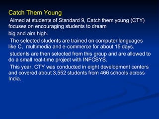 Catch Them Young Aimed at students of Standard 9, Catch them young (CTY) focuses on encouraging students to dream big and aim high. The selected students are trained on computer languages like C,  multimedia and e-commerce for about 15 days. students are then selected from this group and are allowed to do a small real-time project with INFOSYS. This year, CTY was conducted in eight development centers and covered about 3,552 students from 466 schools across India. 
