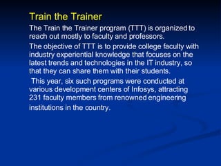 Train the Trainer The Train the Trainer program (TTT) is organized to reach out mostly to faculty and professors. The objective of TTT is to provide college faculty with industry experiential knowledge that focuses on the latest trends and technologies in the IT industry, so that they can share them with their students. This year, six such programs were conducted at various development centers of Infosys, attracting 231 faculty members from renowned engineering institutions in the country. 