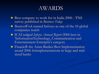Best company to work for in India 2006 - TNS survey published in  Business Today   BusinessWeek  named Infosys as one of the 10 global companies watch ICAI judged  Infosys Annual Report  2006 best in ‘InformationTechnology, Communication and Entertainment Enterpris’s category Finacle® the Asian Banker Best Implementation award 2006 forimplementations in large and mid-sized banks AWARDS 