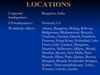 LOCATIONS Atlanta, Bangalore, Beijing, Bellevue, Bridgewater, Bhubaneswar, Brussels, Charlotte, Chennai, Detroit, Frankfurt, Fremont, Hong Kong, Hyderabad, Lake Forest, Lisle, London, Mangalore, Mauritius, Melbourne, Milano, Mohali, Mumbai, Mysore, New Delhi, Paris, Phoenix, Plano, Pune, Quincy, Reston, Shanghai, Sharjah, Stockholm, Stuttgart, Sydney, Thiruvananthapuram, Tokyo, Toronto, Utrecht, Zurich. Worldwide offices :  Fremont, CA  US headquarters :  Bangalore, India  Corporate headquarters :  