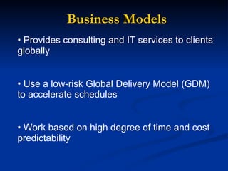 Business Models Provides consulting and IT services to clients globally  Use a low-risk Global Delivery Model (GDM) to accelerate schedules  Work based on  high degree of time and cost predictability  