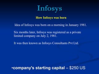 Infosys How Infosys was born Idea of Infosys was born on a morning in January 1981.  Six months later, Infosys was registered as a private limited company on July 2, 1981.  It was then known as Infosys Consultants Pvt Ltd.  ,[object Object]