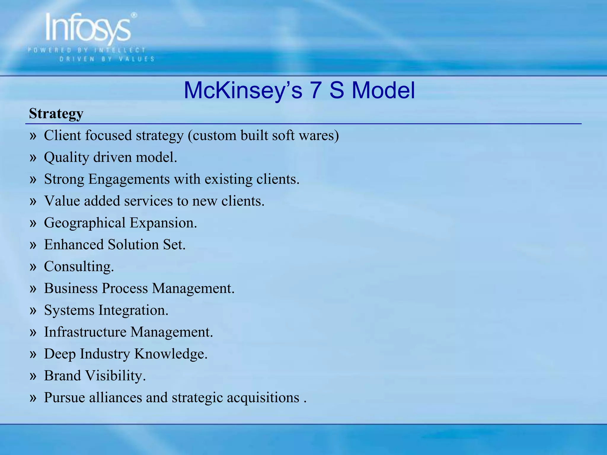 Strategy
» Client focused strategy (custom built soft wares)
» Quality driven model.
» Strong Engagements with existing clients.
» Value added services to new clients.
» Geographical Expansion.
» Enhanced Solution Set.
» Consulting.
» Business Process Management.
» Systems Integration.
» Infrastructure Management.
» Deep Industry Knowledge.
» Brand Visibility.
» Pursue alliances and strategic acquisitions .
McKinsey’s 7 S Model
 