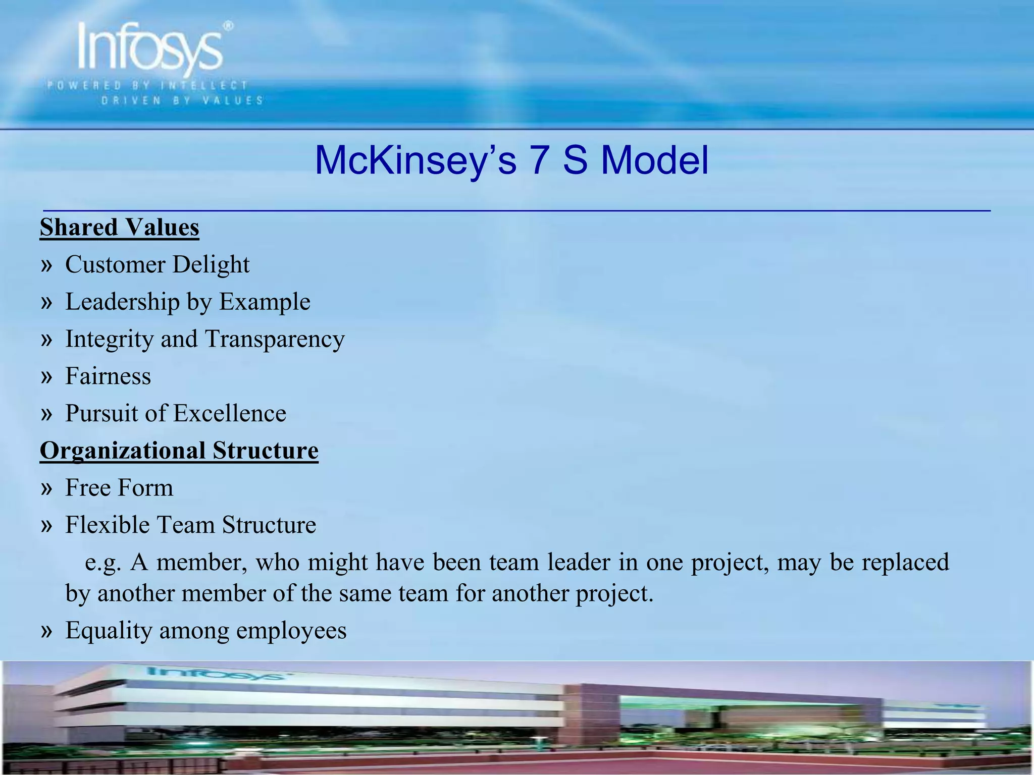 Shared Values
» Customer Delight
» Leadership by Example
» Integrity and Transparency
» Fairness
» Pursuit of Excellence
Organizational Structure
» Free Form
» Flexible Team Structure
e.g. A member, who might have been team leader in one project, may be replaced
by another member of the same team for another project.
» Equality among employees
McKinsey’s 7 S Model
 