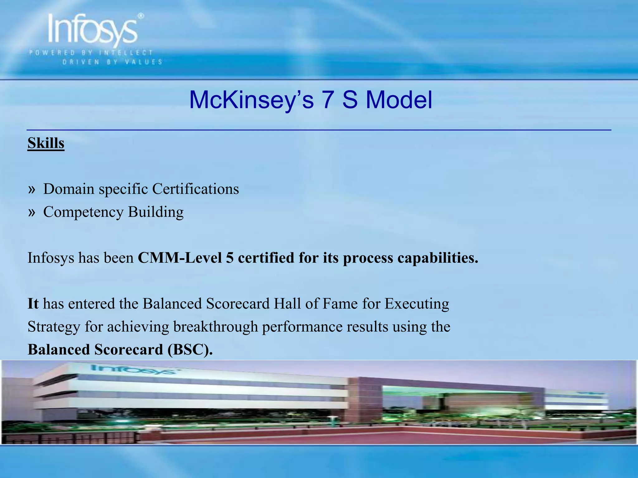 Skills
» Domain specific Certifications
» Competency Building
Infosys has been CMM-Level 5 certified for its process capabilities.
It has entered the Balanced Scorecard Hall of Fame for Executing
Strategy for achieving breakthrough performance results using the
Balanced Scorecard (BSC).
McKinsey’s 7 S Model
 