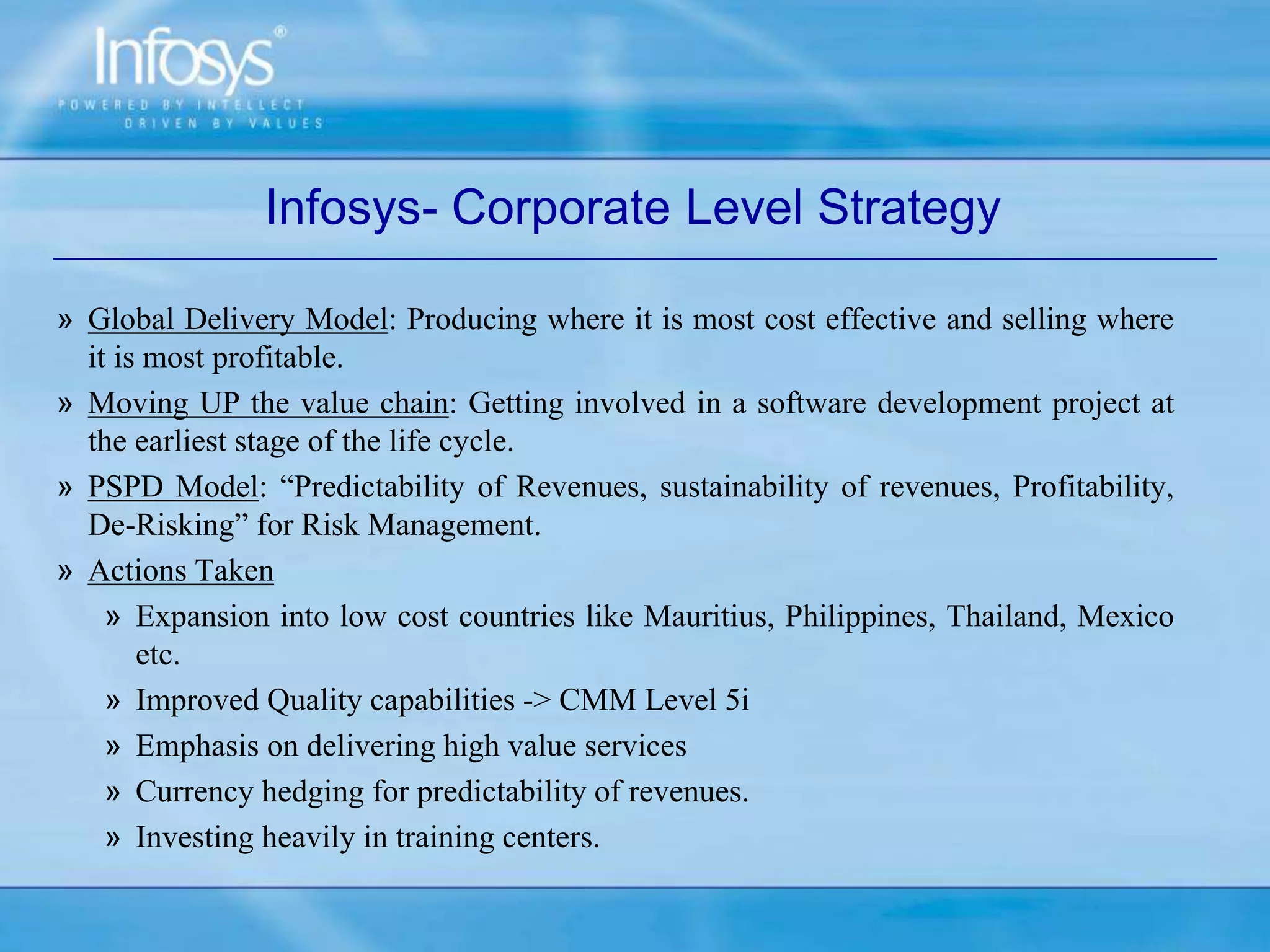 Infosys- Corporate Level Strategy
» Global Delivery Model: Producing where it is most cost effective and selling where
it is most profitable.
» Moving UP the value chain: Getting involved in a software development project at
the earliest stage of the life cycle.
» PSPD Model: “Predictability of Revenues, sustainability of revenues, Profitability,
De-Risking” for Risk Management.
» Actions Taken
» Expansion into low cost countries like Mauritius, Philippines, Thailand, Mexico
etc.
» Improved Quality capabilities -> CMM Level 5i
» Emphasis on delivering high value services
» Currency hedging for predictability of revenues.
» Investing heavily in training centers.
 