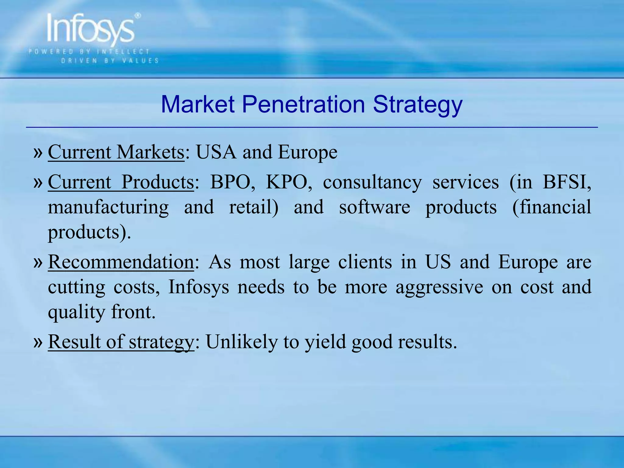 Market Penetration Strategy
» Current Markets: USA and Europe
» Current Products: BPO, KPO, consultancy services (in BFSI,
manufacturing and retail) and software products (financial
products).
» Recommendation: As most large clients in US and Europe are
cutting costs, Infosys needs to be more aggressive on cost and
quality front.
» Result of strategy: Unlikely to yield good results.
 