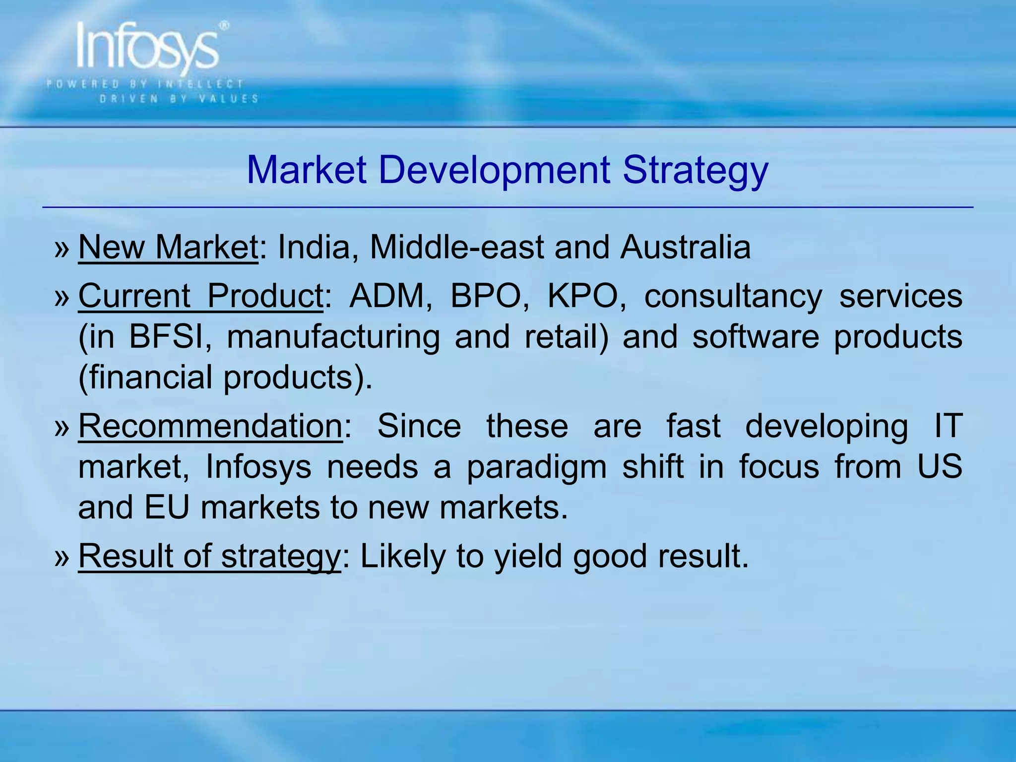 Market Development Strategy
» New Market: India, Middle-east and Australia
» Current Product: ADM, BPO, KPO, consultancy services
(in BFSI, manufacturing and retail) and software products
(financial products).
» Recommendation: Since these are fast developing IT
market, Infosys needs a paradigm shift in focus from US
and EU markets to new markets.
» Result of strategy: Likely to yield good result.
 