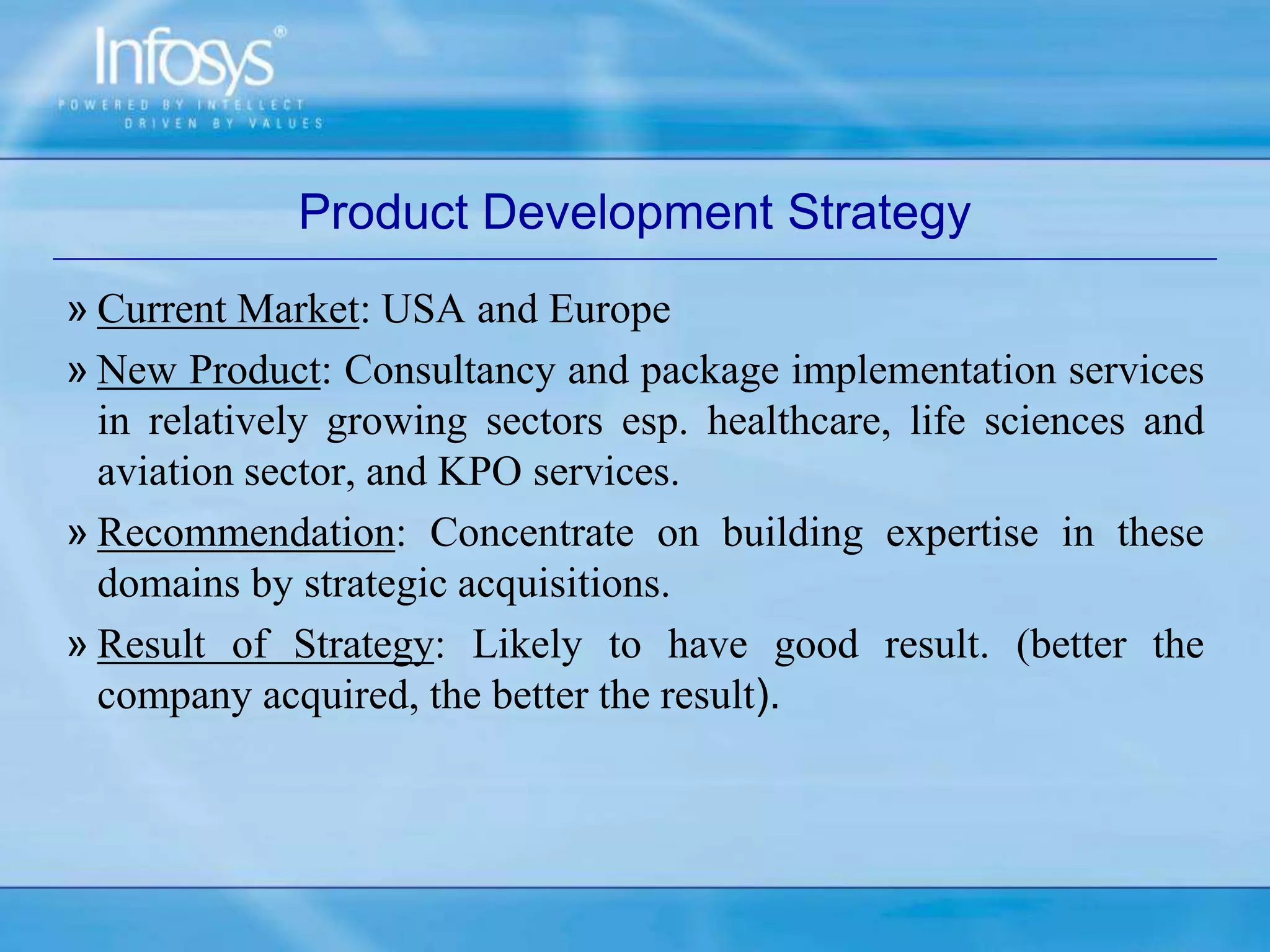 Product Development Strategy
» Current Market: USA and Europe
» New Product: Consultancy and package implementation services
in relatively growing sectors esp. healthcare, life sciences and
aviation sector, and KPO services.
» Recommendation: Concentrate on building expertise in these
domains by strategic acquisitions.
» Result of Strategy: Likely to have good result. (better the
company acquired, the better the result).
 