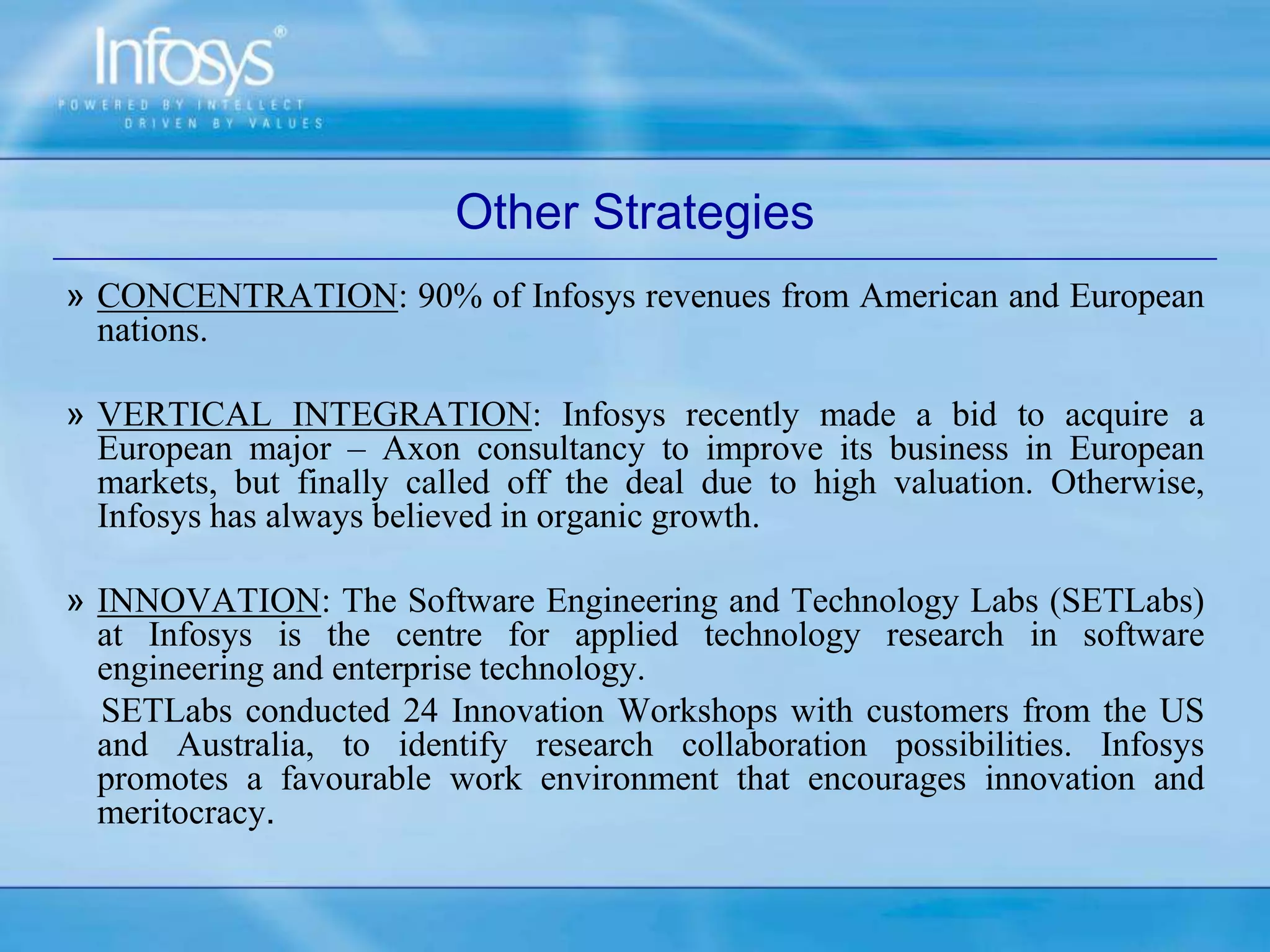 Other Strategies
» CONCENTRATION: 90% of Infosys revenues from American and European
nations.
» VERTICAL INTEGRATION: Infosys recently made a bid to acquire a
European major – Axon consultancy to improve its business in European
markets, but finally called off the deal due to high valuation. Otherwise,
Infosys has always believed in organic growth.
» INNOVATION: The Software Engineering and Technology Labs (SETLabs)
at Infosys is the centre for applied technology research in software
engineering and enterprise technology.
SETLabs conducted 24 Innovation Workshops with customers from the US
and Australia, to identify research collaboration possibilities. Infosys
promotes a favourable work environment that encourages innovation and
meritocracy.
 