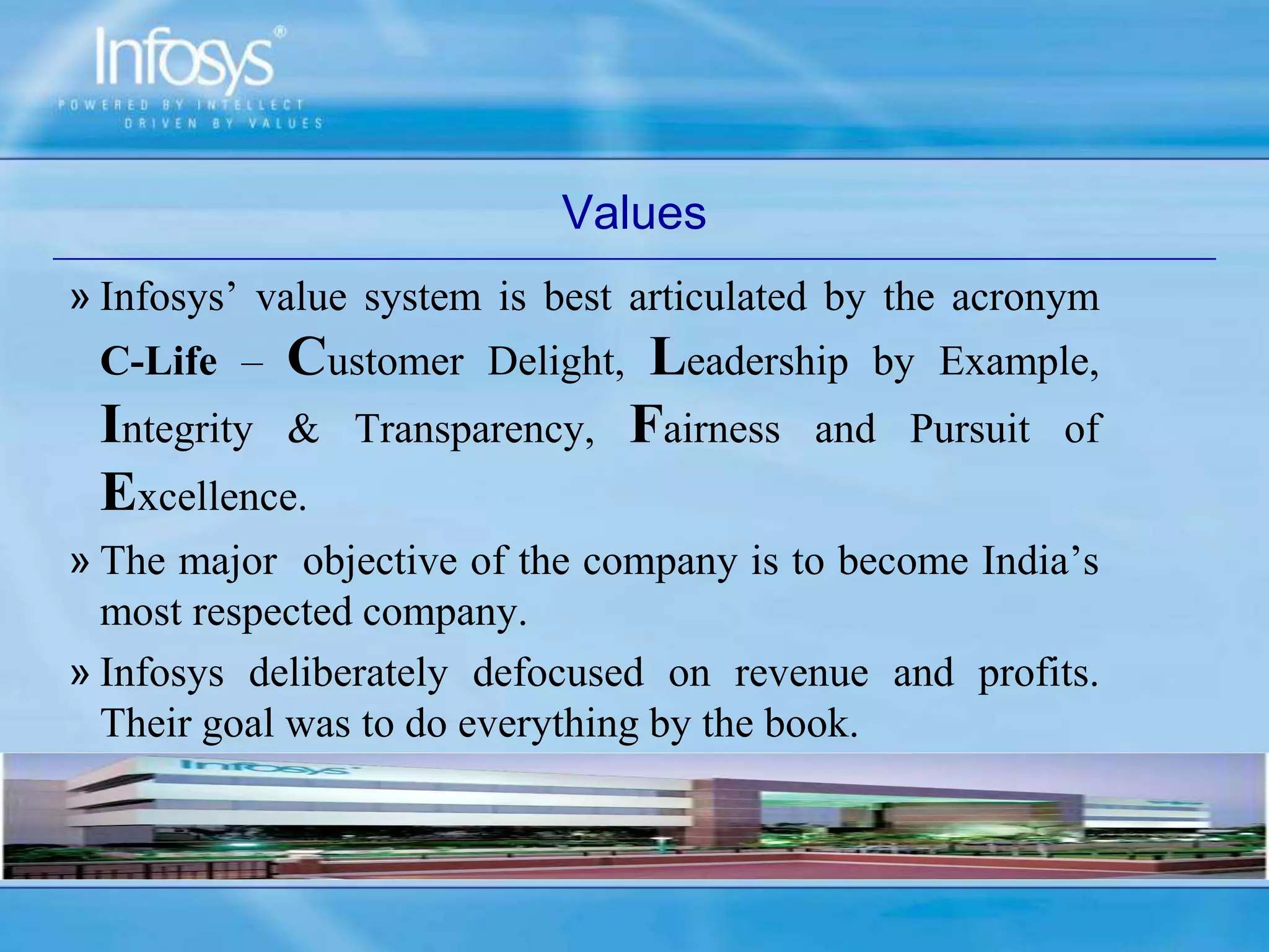 Values
» Infosys’ value system is best articulated by the acronym
C-Life – Customer Delight, Leadership by Example,
Integrity & Transparency, Fairness and Pursuit of
Excellence.
» The major objective of the company is to become India’s
most respected company.
» Infosys deliberately defocused on revenue and profits.
Their goal was to do everything by the book.
 
