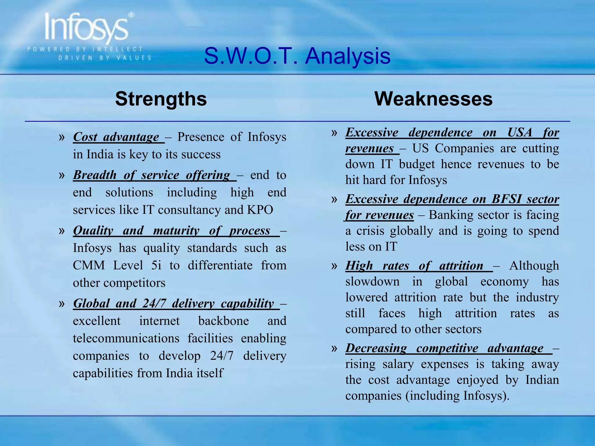 S.W.O.T. Analysis
Strengths
» Cost advantage – Presence of Infosys
in India is key to its success
» Breadth of service offering – end to
end solutions including high end
services like IT consultancy and KPO
» Quality and maturity of process –
Infosys has quality standards such as
CMM Level 5i to differentiate from
other competitors
» Global and 24/7 delivery capability –
excellent internet backbone and
telecommunications facilities enabling
companies to develop 24/7 delivery
capabilities from India itself
Weaknesses
» Excessive dependence on USA for
revenues – US Companies are cutting
down IT budget hence revenues to be
hit hard for Infosys
» Excessive dependence on BFSI sector
for revenues – Banking sector is facing
a crisis globally and is going to spend
less on IT
» High rates of attrition – Although
slowdown in global economy has
lowered attrition rate but the industry
still faces high attrition rates as
compared to other sectors
» Decreasing competitive advantage –
rising salary expenses is taking away
the cost advantage enjoyed by Indian
companies (including Infosys).
 