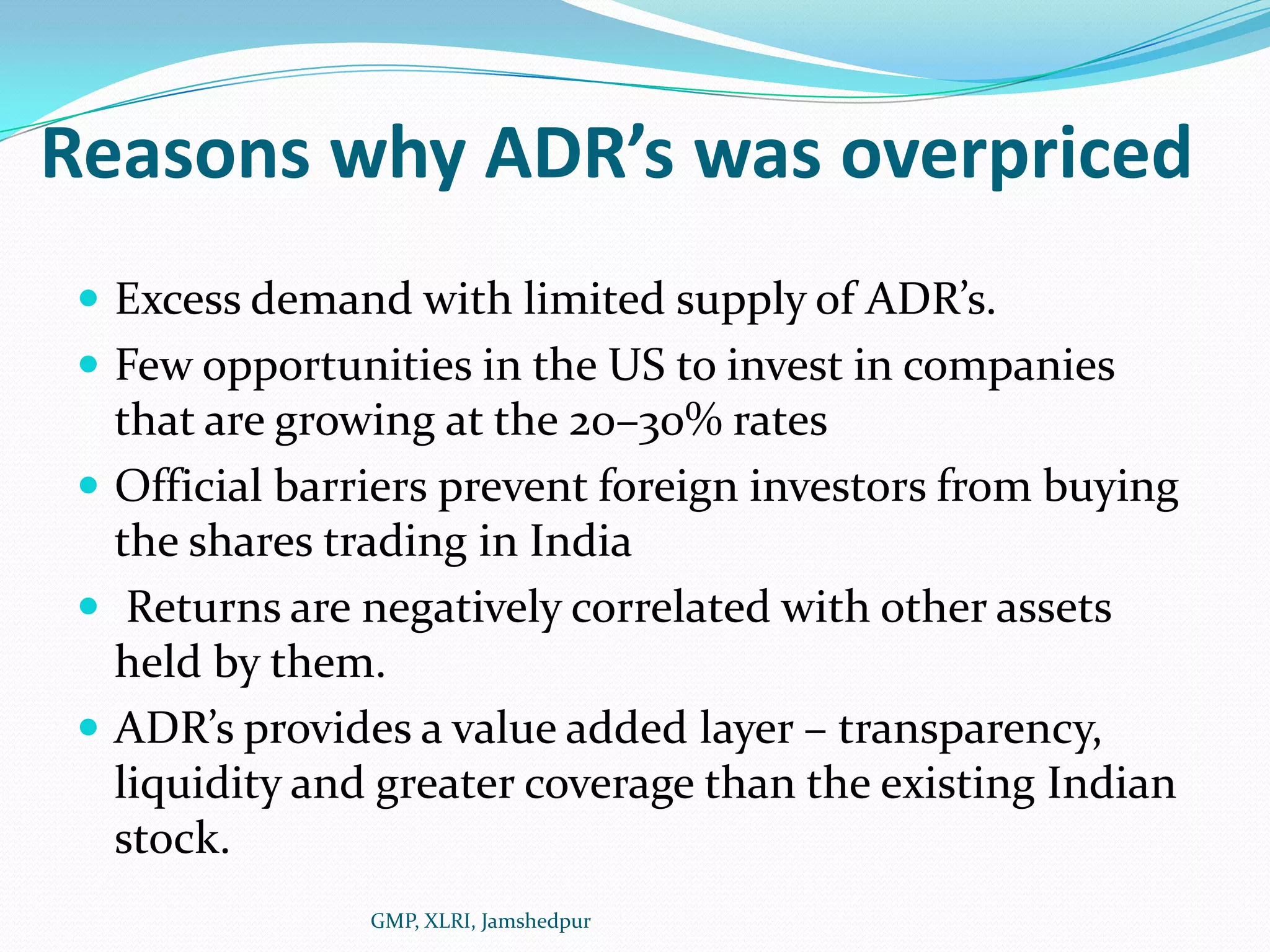 Reasons why ADR’s was overpricedExcess demand with limited supply of ADR’s. Few opportunities in the US to invest in companies that are growing at the 20–30% ratesOfficial barriers prevent foreign investors from buying the shares trading in India Returns are negatively correlated with other assets held by them.ADR’s provides a value added layer – transparency, liquidity and greater coverage than the existing Indian stock.GMP, XLRI, Jamshedpur