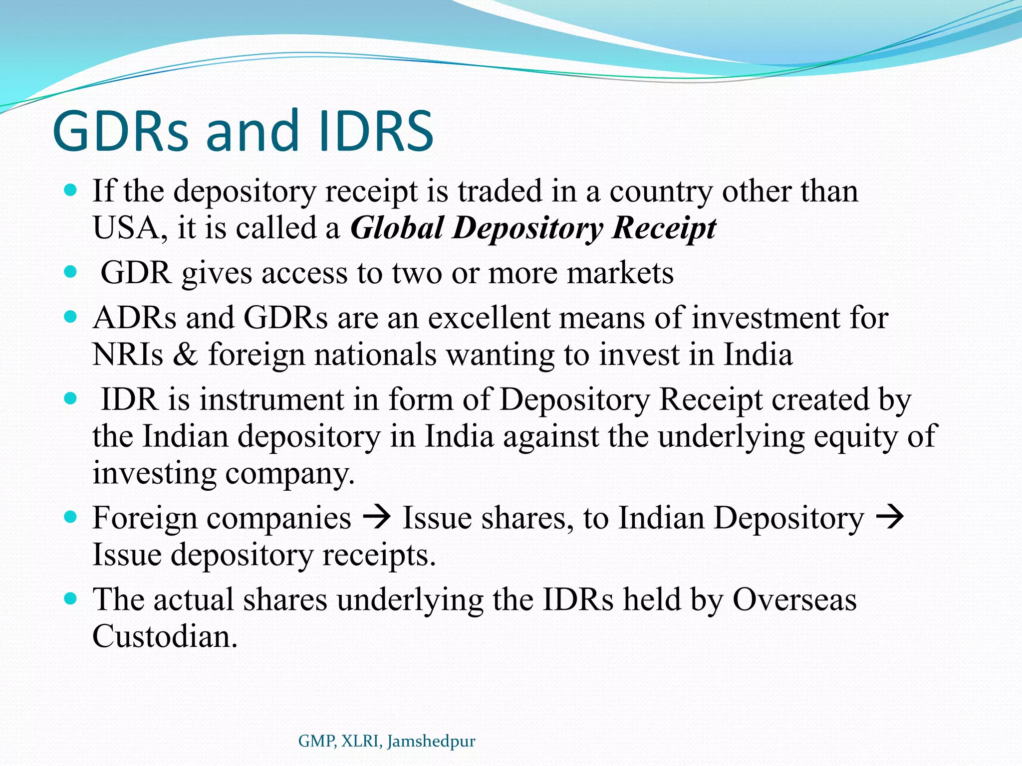 GDRs and IDRSIf the depository receipt is traded in a country other than USA, it is called a Global Depository Receipt GDR gives access to two or more marketsADRs and GDRs are an excellent means of investment for NRIs & foreign nationals wanting to invest in India IDR is instrument in form of Depository Receipt created by the Indian depository in India against the underlying equity of investing company.Foreign companies  Issue shares, to Indian Depository  Issue depository receipts.The actual shares underlying the IDRs held by Overseas Custodian.GMP, XLRI, Jamshedpur