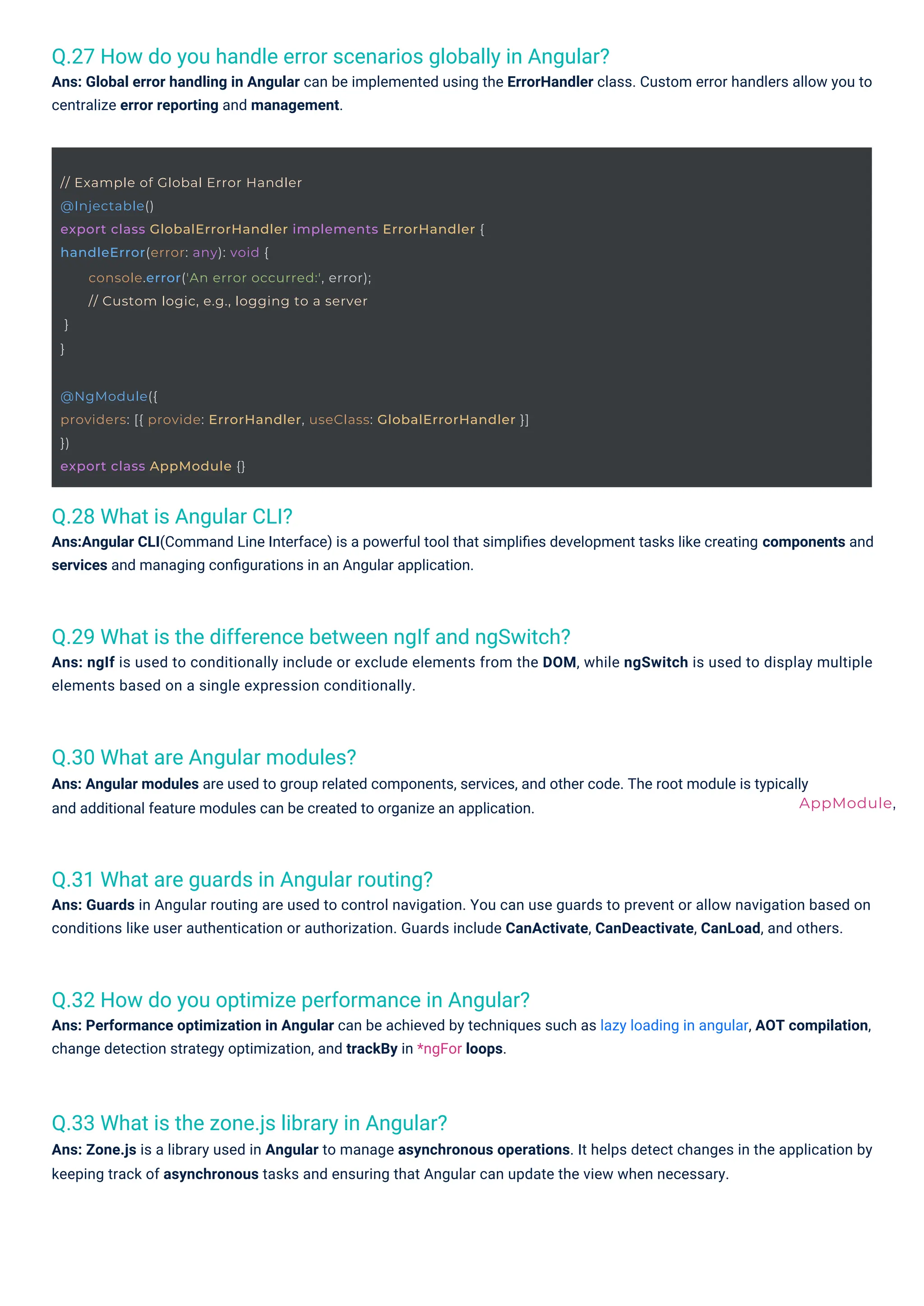 Q.28 What is Angular CLI?
Ans:Angular CLI(Command Line Interface) is a powerful tool that simpliﬁes development tasks like creating components and
services and managing conﬁgurations in an Angular application.
Q.30 What are Angular modules?
Ans: Angular modules are used to group related components, services, and other code. The root module is typically
and additional feature modules can be created to organize an application.
Q.31 What are guards in Angular routing?
Ans: Guards in Angular routing are used to control navigation. You can use guards to prevent or allow navigation based on
conditions like user authentication or authorization. Guards include CanActivate, CanDeactivate, CanLoad, and others.
Q.33 What is the zone.js library in Angular?
Ans: Zone.js is a library used in Angular to manage asynchronous operations. It helps detect changes in the application by
keeping track of asynchronous tasks and ensuring that Angular can update the view when necessary.
Q.32 How do you optimize performance in Angular?
Ans: Performance optimization in Angular can be achieved by techniques such as lazy loading in angular, AOT compilation,
change detection strategy optimization, and trackBy in *ngFor loops.
Q.29 What is the difference between ngIf and ngSwitch?
Ans: ngIf is used to conditionally include or exclude elements from the DOM, while ngSwitch is used to display multiple
elements based on a single expression conditionally.
Q.27 How do you handle error scenarios globally in Angular?
Ans: Global error handling in Angular can be implemented using the ErrorHandler class. Custom error handlers allow you to
centralize error reporting and management.
// Example of Global Error Handler
@Injectable()
export class GlobalErrorHandler implements ErrorHandler {
handleError(error: any): void {
}
}
console.error('An error occurred:', error);
// Custom logic, e.g., logging to a server
@NgModule({
providers: [{ provide: ErrorHandler, useClass: GlobalErrorHandler }]
})
export class AppModule {}
AppModule,
 
