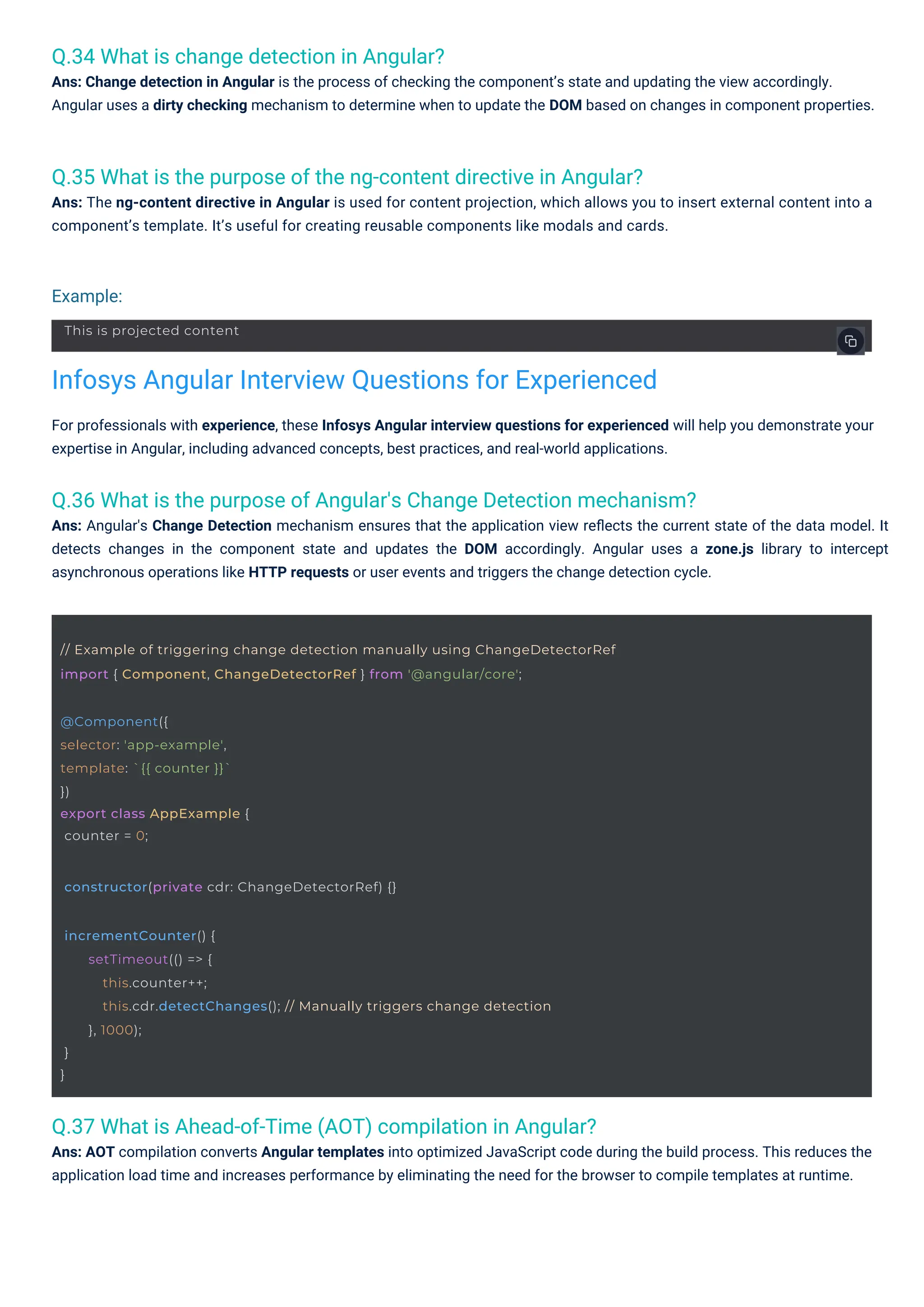 Q.34 What is change detection in Angular?
Ans: Change detection in Angular is the process of checking the component’s state and updating the view accordingly.
Angular uses a dirty checking mechanism to determine when to update the DOM based on changes in component properties.
Q.37 What is Ahead-of-Time (AOT) compilation in Angular?
Ans: AOT compilation converts Angular templates into optimized JavaScript code during the build process. This reduces the
application load time and increases performance by eliminating the need for the browser to compile templates at runtime.
Q.35 What is the purpose of the ng-content directive in Angular?
Ans: The ng-content directive in Angular is used for content projection, which allows you to insert external content into a
component’s template. It’s useful for creating reusable components like modals and cards.
Q.36 What is the purpose of Angular's Change Detection mechanism?
Ans: Angular's Change Detection mechanism ensures that the application view reﬂects the current state of the data model. It
detects changes in the component state and updates the DOM accordingly. Angular uses a zone.js library to intercept
asynchronous operations like HTTP requests or user events and triggers the change detection cycle.
For professionals with experience, these Infosys Angular interview questions for experienced will help you demonstrate your
expertise in Angular, including advanced concepts, best practices, and real-world applications.
Example:
Infosys Angular Interview Questions for Experienced
@Component({
selector: 'app-example',
template: `{{ counter }}`
})
export class AppExample {
counter = 0;
This is projected content
constructor(private cdr: ChangeDetectorRef) {}
incrementCounter() {
}
}
setTimeout(() => {
this.counter++;
this.cdr.detectChanges(); // Manually triggers change detection
}, 1000);
// Example of triggering change detection manually using ChangeDetectorRef
import { Component, ChangeDetectorRef } from '@angular/core';
 