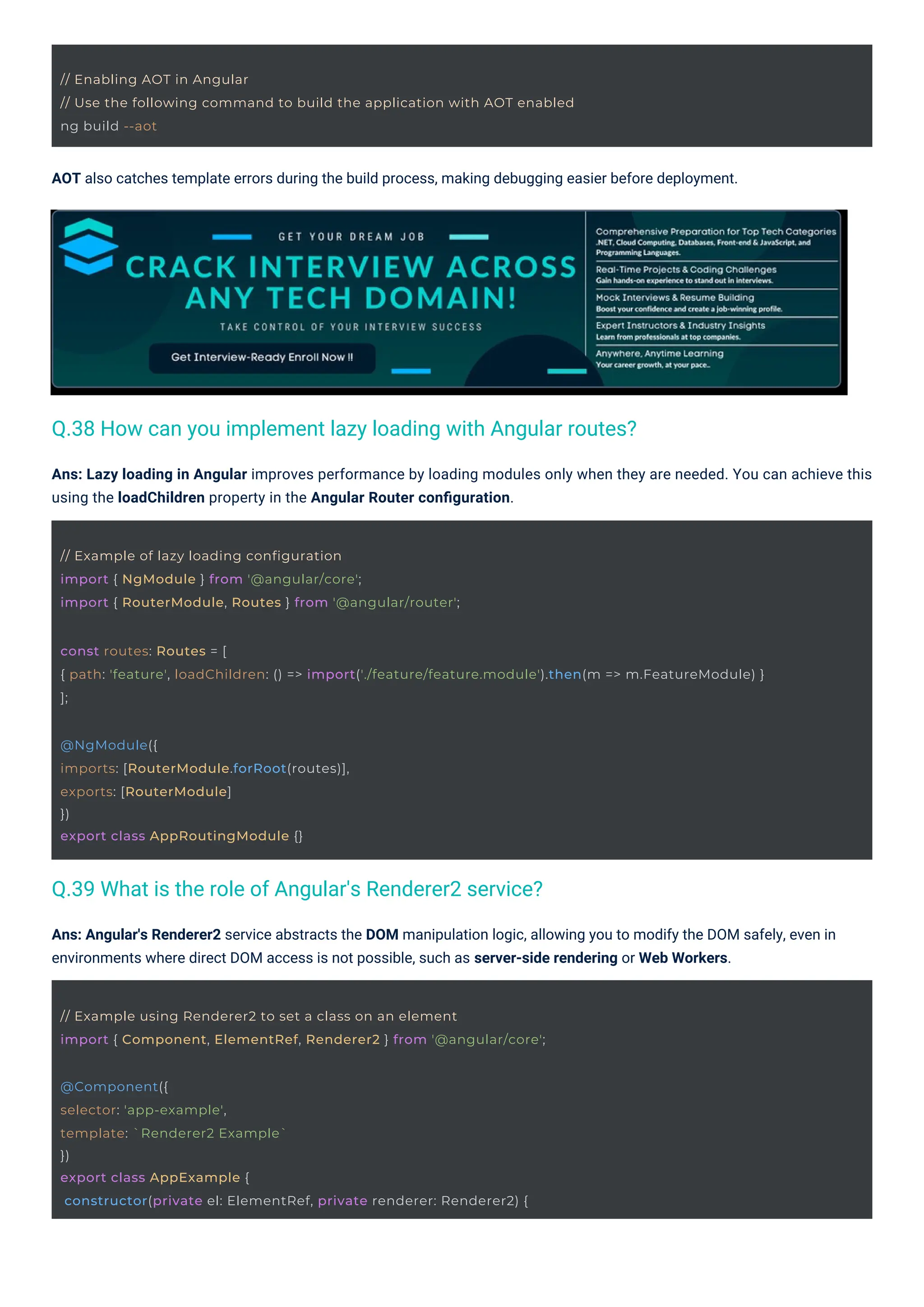 @NgModule({
imports: [RouterModule.forRoot(routes)],
exports: [RouterModule]
})
export class AppRoutingModule {}
// Example of lazy loading configuration
import { NgModule } from '@angular/core';
import { RouterModule, Routes } from '@angular/router';
// Example using Renderer2 to set a class on an element
import { Component, ElementRef, Renderer2 } from '@angular/core';
@Component({
selector: 'app-example',
template: `Renderer2 Example`
})
export class AppExample {
constructor(private el: ElementRef, private renderer: Renderer2) {
// Enabling AOT in Angular
// Use the following command to build the application with AOT enabled
ng build --aot
const routes: Routes = [
{ path: 'feature', loadChildren: () => import('./feature/feature.module').then(m => m.FeatureModule) }
];
AOT also catches template errors during the build process, making debugging easier before deployment.
Ans: Angular's Renderer2 service abstracts the DOM manipulation logic, allowing you to modify the DOM safely, even in
environments where direct DOM access is not possible, such as server-side rendering or Web Workers.
Ans: Lazy loading in Angular improves performance by loading modules only when they are needed. You can achieve this
using the loadChildren property in the Angular Router conﬁguration.
Q.39 What is the role of Angular's Renderer2 service?
Q.38 How can you implement lazy loading with Angular routes?
 