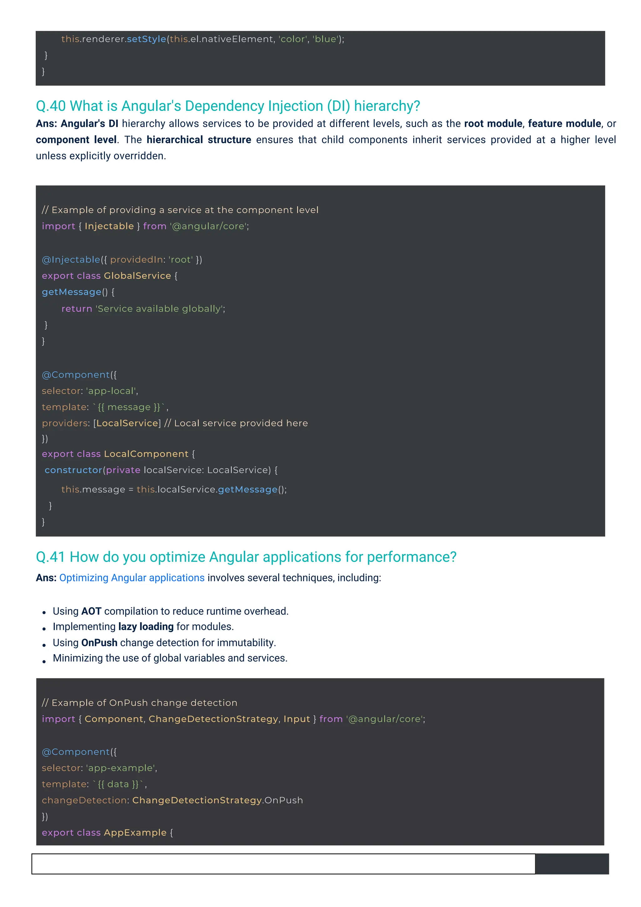 @Injectable({ providedIn: 'root' })
export class GlobalService {
getMessage() {
}
}
return 'Service available globally';
@Component({
selector: 'app-example',
template: `{{ data }}`,
changeDetection: ChangeDetectionStrategy.OnPush
})
export class AppExample {
// Example of providing a service at the component level
import { Injectable } from '@angular/core';
@Component({
selector: 'app-local',
template: `{{ message }}`,
providers: [LocalService] // Local service provided here
})
export class LocalComponent {
constructor(private localService: LocalService) {
}
}
this.message = this.localService.getMessage();
}
}
this.renderer.setStyle(this.el.nativeElement, 'color', 'blue');
// Example of OnPush change detection
import { Component, ChangeDetectionStrategy, Input } from '@angular/core';
Q.40 What is Angular's Dependency Injection (DI) hierarchy?
Ans: Angular's DI hierarchy allows services to be provided at different levels, such as the root module, feature module, or
component level. The hierarchical structure ensures that child components inherit services provided at a higher level
unless explicitly overridden.
Q.41 How do you optimize Angular applications for performance?
Ans: Optimizing Angular applications involves several techniques, including:
Using AOT compilation to reduce runtime overhead.
Implementing lazy loading for modules.
Using OnPush change detection for immutability.
Minimizing the use of global variables and services.
 
