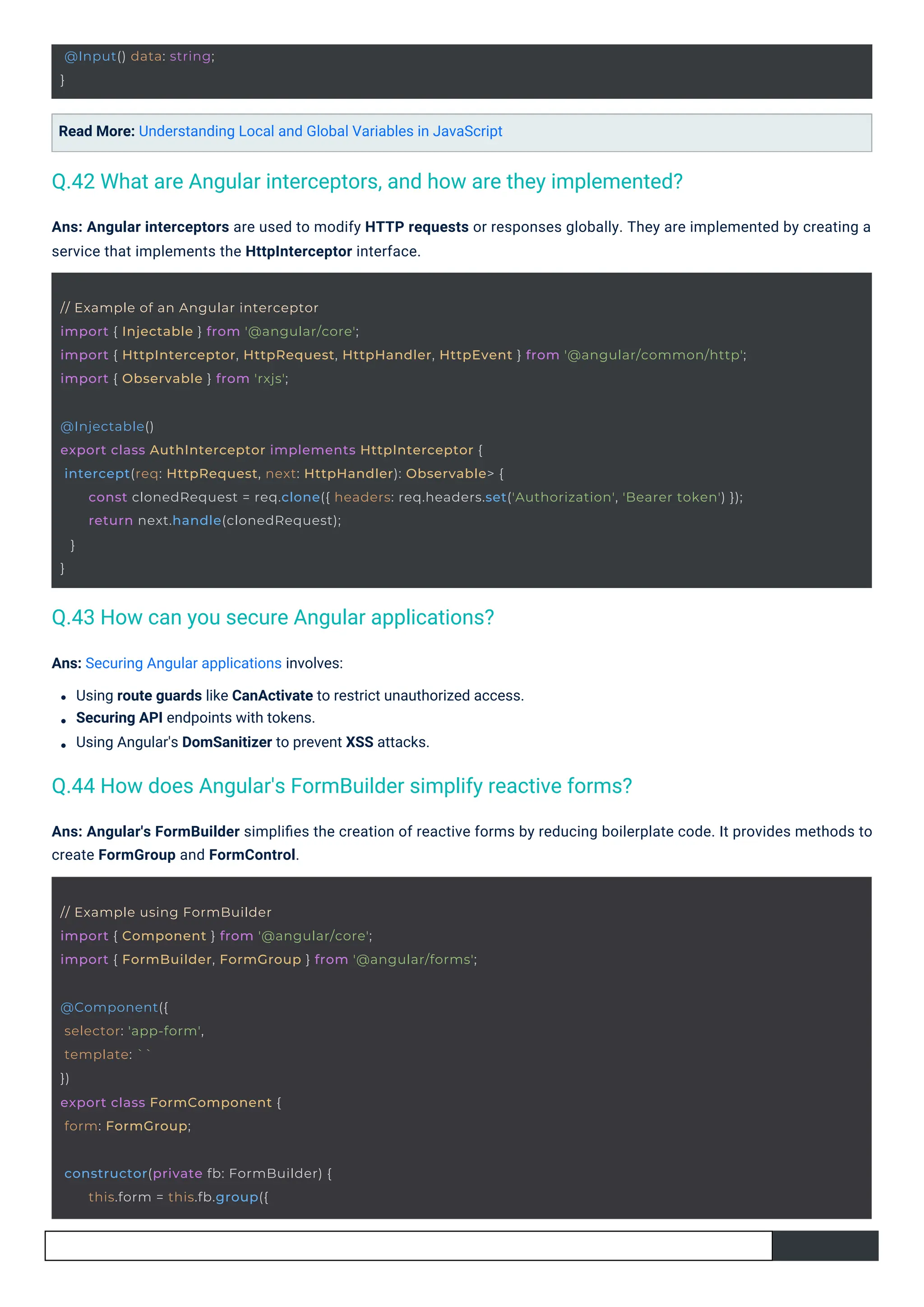 @Input() data: string;
}
@Component({
selector: 'app-form',
template: ``
})
export class FormComponent {
form: FormGroup;
constructor(private fb: FormBuilder) {
this.form = this.fb.group({
// Example using FormBuilder
import { Component } from '@angular/core';
import { FormBuilder, FormGroup } from '@angular/forms';
// Example of an Angular interceptor
import { Injectable } from '@angular/core';
import { HttpInterceptor, HttpRequest, HttpHandler, HttpEvent } from '@angular/common/http';
import { Observable } from 'rxjs';
@Injectable()
export class AuthInterceptor implements HttpInterceptor {
intercept(req: HttpRequest, next: HttpHandler): Observable> {
const clonedRequest = req.clone({ headers: req.headers.set('Authorization', 'Bearer token') });
return next.handle(clonedRequest);
}
}
Read More: Understanding Local and Global Variables in JavaScript
Ans: Securing Angular applications involves:
Using route guards like CanActivate to restrict unauthorized access.
Securing API endpoints with tokens.
Using Angular's DomSanitizer to prevent XSS attacks.
Ans: Angular's FormBuilder simpliﬁes the creation of reactive forms by reducing boilerplate code. It provides methods to
create FormGroup and FormControl.
Ans: Angular interceptors are used to modify HTTP requests or responses globally. They are implemented by creating a
service that implements the HttpInterceptor interface.
Q.43 How can you secure Angular applications?
Q.44 How does Angular's FormBuilder simplify reactive forms?
Q.42 What are Angular interceptors, and how are they implemented?
 