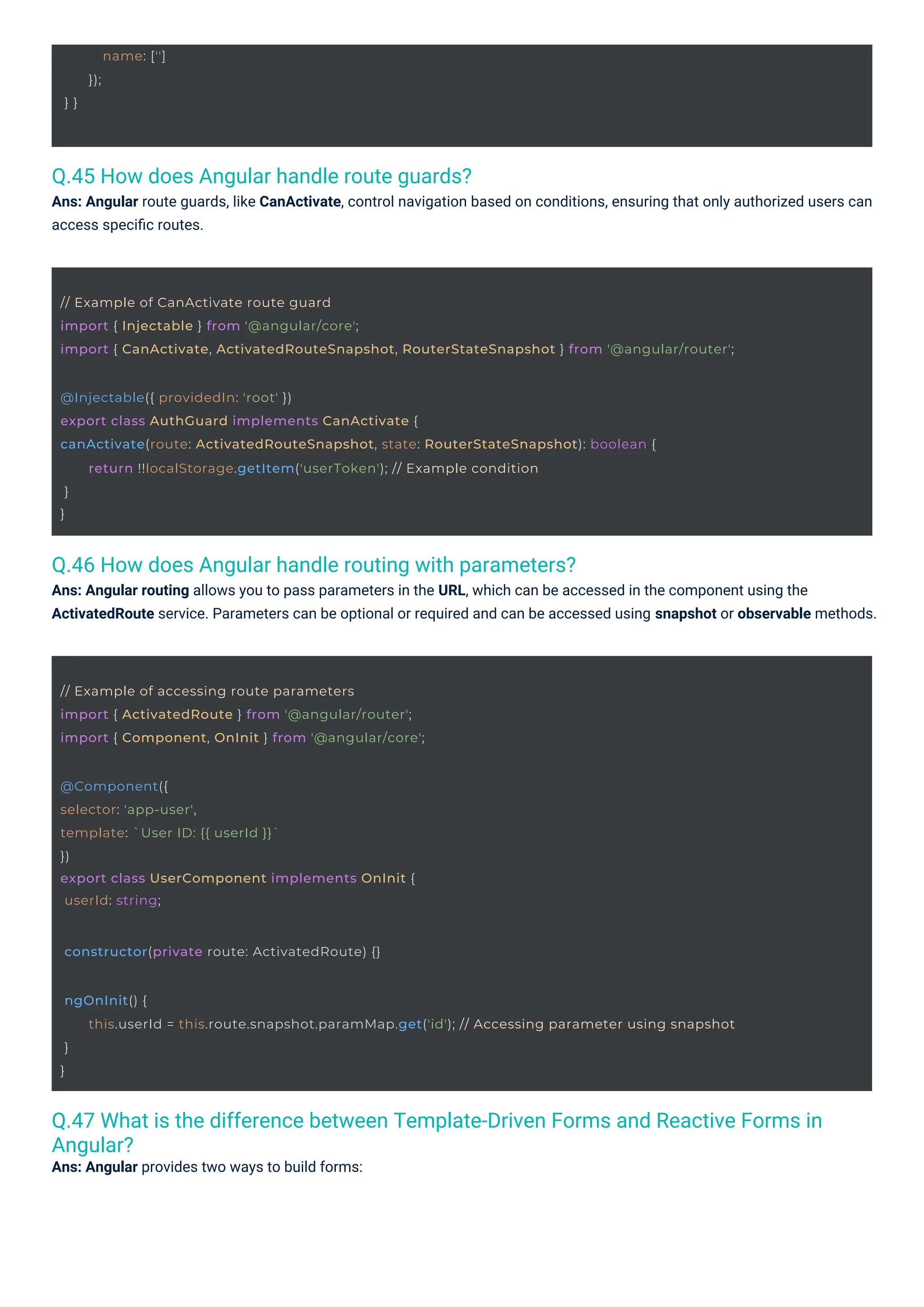 } }
name: ['']
});
@Component({
selector: 'app-user',
template: `User ID: {{ userId }}`
})
export class UserComponent implements OnInit {
userId: string;
constructor(private route: ActivatedRoute) {}
// Example of accessing route parameters
import { ActivatedRoute } from '@angular/router';
import { Component, OnInit } from '@angular/core';
@Injectable({ providedIn: 'root' })
export class AuthGuard implements CanActivate {
canActivate(route: ActivatedRouteSnapshot, state: RouterStateSnapshot): boolean {
}
}
return !!localStorage.getItem('userToken'); // Example condition
// Example of CanActivate route guard
import { Injectable } from '@angular/core';
import { CanActivate, ActivatedRouteSnapshot, RouterStateSnapshot } from '@angular/router';
ngOnInit() {
}
}
this.userId = this.route.snapshot.paramMap.get('id'); // Accessing parameter using snapshot
Q.45 How does Angular handle route guards?
Ans: Angular route guards, like CanActivate, control navigation based on conditions, ensuring that only authorized users can
access speciﬁc routes.
Q.46 How does Angular handle routing with parameters?
Ans: Angular routing allows you to pass parameters in the URL, which can be accessed in the component using the
ActivatedRoute service. Parameters can be optional or required and can be accessed using snapshot or observable methods.
Q.47 What is the difference between Template-Driven Forms and Reactive Forms in
Angular?
Ans: Angular provides two ways to build forms:
 