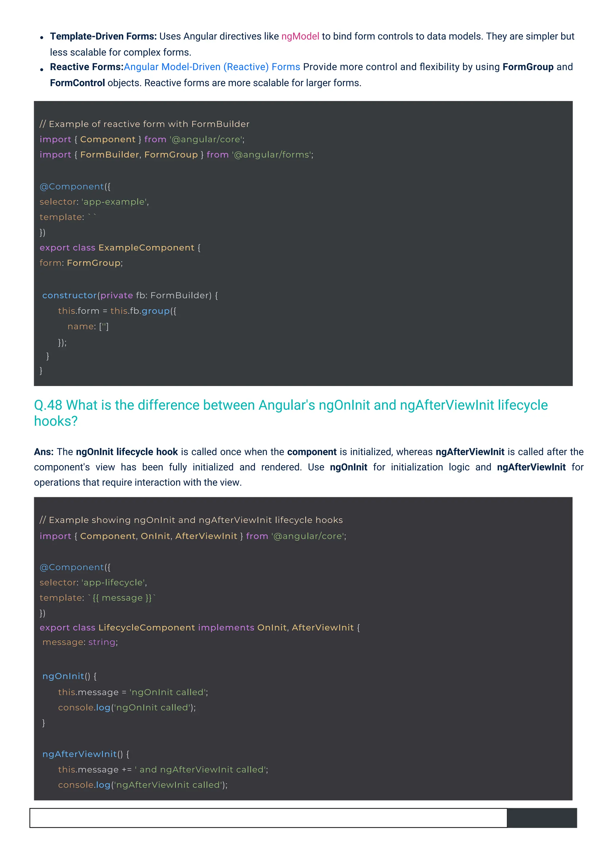 Ans: The ngOnInit lifecycle hook is called once when the component is initialized, whereas ngAfterViewInit is called after the
component's view has been fully initialized and rendered. Use ngOnInit for initialization logic and ngAfterViewInit for
operations that require interaction with the view.
Template-Driven Forms: Uses Angular directives like ngModel to bind form controls to data models. They are simpler but
less scalable for complex forms.
Reactive Forms:Angular Model-Driven (Reactive) Forms Provide more control and ﬂexibility by using FormGroup and
FormControl objects. Reactive forms are more scalable for larger forms.
@Component({
selector: 'app-example',
template: ``
})
export class ExampleComponent {
form: FormGroup;
ngOnInit() {
}
this.message = 'ngOnInit called';
console.log('ngOnInit called');
constructor(private fb: FormBuilder) {
}
}
this.form = this.fb.group({
name: ['']
});
ngAfterViewInit() {
this.message += ' and ngAfterViewInit called';
console.log('ngAfterViewInit called');
// Example of reactive form with FormBuilder
import { Component } from '@angular/core';
import { FormBuilder, FormGroup } from '@angular/forms';
// Example showing ngOnInit and ngAfterViewInit lifecycle hooks
import { Component, OnInit, AfterViewInit } from '@angular/core';
@Component({
selector: 'app-lifecycle',
template: `{{ message }}`
})
export class LifecycleComponent implements OnInit, AfterViewInit {
message: string;
Q.48 What is the difference between Angular's ngOnInit and ngAfterViewInit lifecycle
hooks?
 