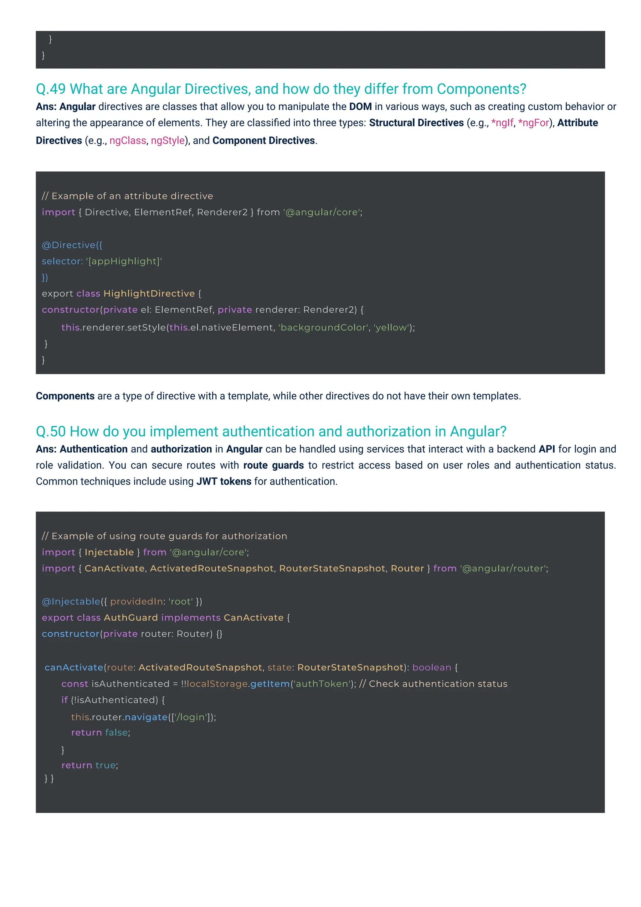 }
}
@Injectable({ providedIn: 'root' })
export class AuthGuard implements CanActivate {
constructor(private router: Router) {}
// Example of an attribute directive
import { Directive, ElementRef, Renderer2 } from '@angular/core';
@Directive({
selector: '[appHighlight]'
})
export class HighlightDirective {
constructor(private el: ElementRef, private renderer: Renderer2) {
}
}
this.renderer.setStyle(this.el.nativeElement, 'backgroundColor', 'yellow');
canActivate(route: ActivatedRouteSnapshot, state: RouterStateSnapshot): boolean {
} }
const isAuthenticated = !!localStorage.getItem('authToken'); // Check authentication status
if (!isAuthenticated) {
this.router.navigate(['/login']);
return false;
}
return true;
// Example of using route guards for authorization
import { Injectable } from '@angular/core';
import { CanActivate, ActivatedRouteSnapshot, RouterStateSnapshot, Router } from '@angular/router';
Q.50 How do you implement authentication and authorization in Angular?
Ans: Authentication and authorization in Angular can be handled using services that interact with a backend API for login and
role validation. You can secure routes with route guards to restrict access based on user roles and authentication status.
Common techniques include using JWT tokens for authentication.
Q.49 What are Angular Directives, and how do they differ from Components?
Ans: Angular directives are classes that allow you to manipulate the DOM in various ways, such as creating custom behavior or
altering the appearance of elements. They are classiﬁed into three types: Structural Directives (e.g., *ngIf, *ngFor), Attribute
Directives (e.g., ngClass, ngStyle), and Component Directives.
Components are a type of directive with a template, while other directives do not have their own templates.
 