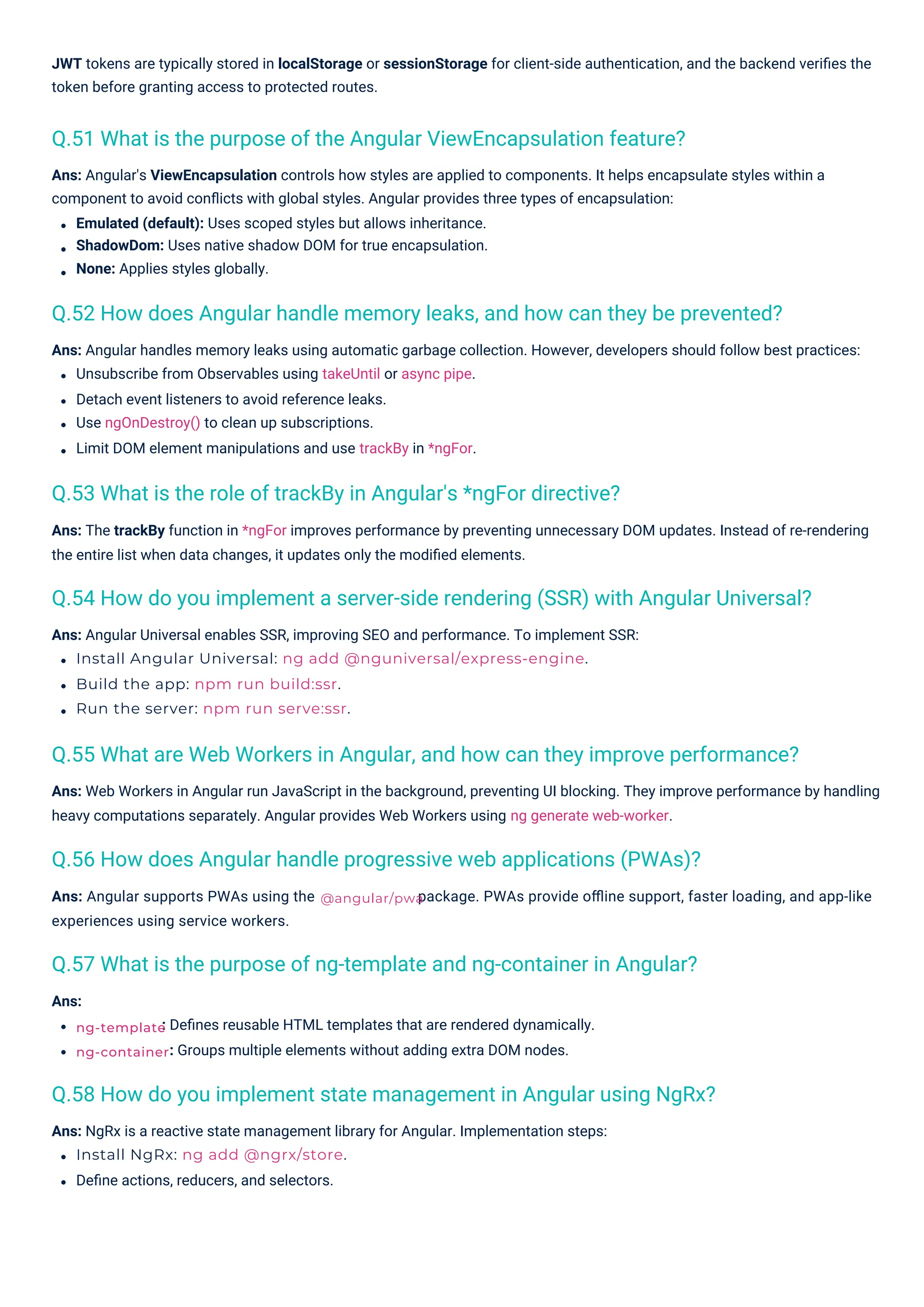 Ans:
Ans: Angular supports PWAs using the
experiences using service workers.
: Deﬁnes reusable HTML templates that are rendered dynamically.
: Groups multiple elements without adding extra DOM nodes.
Ans: NgRx is a reactive state management library for Angular. Implementation steps:
Install NgRx: ng add @ngrx/store.
Deﬁne actions, reducers, and selectors.
Ans: Angular Universal enables SSR, improving SEO and performance. To implement SSR:
Install Angular Universal: ng add @nguniversal/express-engine.
Build the app: npm run build:ssr.
Run the server: npm run serve:ssr.
Ans: Angular handles memory leaks using automatic garbage collection. However, developers should follow best practices:
Unsubscribe from Observables using takeUntil or async pipe.
Detach event listeners to avoid reference leaks.
Use ngOnDestroy() to clean up subscriptions.
Limit DOM element manipulations and use trackBy in *ngFor.
Ans: The trackBy function in *ngFor improves performance by preventing unnecessary DOM updates. Instead of re-rendering
the entire list when data changes, it updates only the modiﬁed elements.
Ans: Web Workers in Angular run JavaScript in the background, preventing UI blocking. They improve performance by handling
heavy computations separately. Angular provides Web Workers using ng generate web-worker.
Ans: Angular's ViewEncapsulation controls how styles are applied to components. It helps encapsulate styles within a
component to avoid conﬂicts with global styles. Angular provides three types of encapsulation:
Emulated (default): Uses scoped styles but allows inheritance.
ShadowDom: Uses native shadow DOM for true encapsulation.
None: Applies styles globally.
JWT tokens are typically stored in localStorage or sessionStorage for client-side authentication, and the backend veriﬁes the
token before granting access to protected routes.
package. PWAs provide oﬄine support, faster loading, and app-like
Q.53 What is the role of trackBy in Angular's *ngFor directive?
Q.51 What is the purpose of the Angular ViewEncapsulation feature?
Q.57 What is the purpose of ng-template and ng-container in Angular?
Q.56 How does Angular handle progressive web applications (PWAs)?
Q.58 How do you implement state management in Angular using NgRx?
Q.52 How does Angular handle memory leaks, and how can they be prevented?
Q.55 What are Web Workers in Angular, and how can they improve performance?
Q.54 How do you implement a server-side rendering (SSR) with Angular Universal?
ng-template
ng-container
@angular/pwa
 