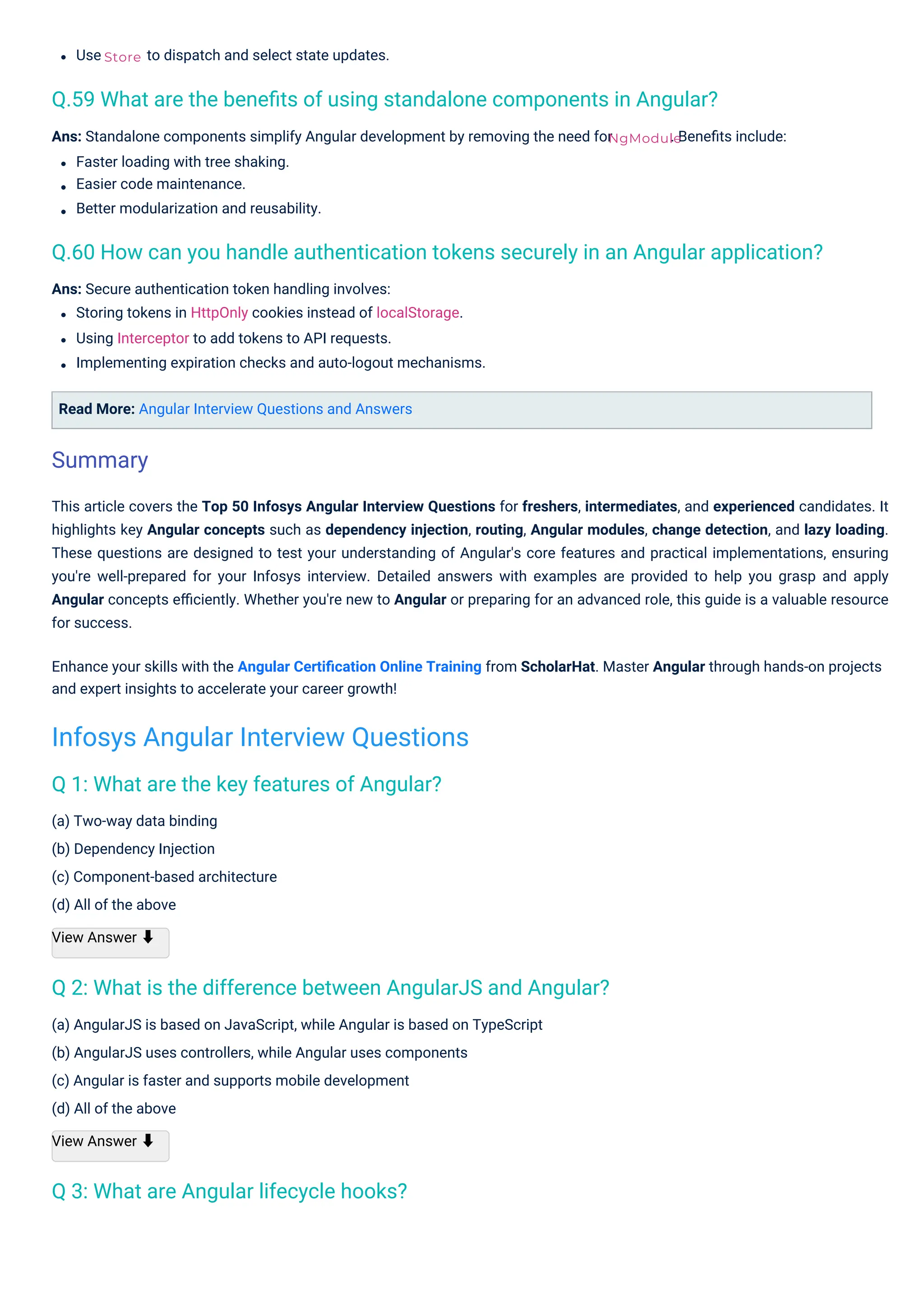 Use
(a) Two-way data binding
(b) Dependency Injection
(c) Component-based architecture
(d) All of the above
View Answer ⬇
to dispatch and select state updates.
Read More: Angular Interview Questions and Answers
Ans: Secure authentication token handling involves:
Storing tokens in HttpOnly cookies instead of localStorage.
Using Interceptor to add tokens to API requests.
Implementing expiration checks and auto-logout mechanisms.
(a) AngularJS is based on JavaScript, while Angular is based on TypeScript
(b) AngularJS uses controllers, while Angular uses components
(c) Angular is faster and supports mobile development
(d) All of the above
View Answer ⬇
Ans: Standalone components simplify Angular development by removing the need for
Faster loading with tree shaking.
Easier code maintenance.
Better modularization and reusability.
. Beneﬁts include:
This article covers the Top 50 Infosys Angular Interview Questions for freshers, intermediates, and experienced candidates. It
highlights key Angular concepts such as dependency injection, routing, Angular modules, change detection, and lazy loading.
These questions are designed to test your understanding of Angular's core features and practical implementations, ensuring
you're well-prepared for your Infosys interview. Detailed answers with examples are provided to help you grasp and apply
Angular concepts eﬃciently. Whether you're new to Angular or preparing for an advanced role, this guide is a valuable resource
for success.
Enhance your skills with the Angular Certiﬁcation Online Training from ScholarHat. Master Angular through hands-on projects
and expert insights to accelerate your career growth!
Store
NgModule
Q 3: What are Angular lifecycle hooks?
Q 1: What are the key features of Angular?
Q 2: What is the difference between AngularJS and Angular?
Q.59 What are the beneﬁts of using standalone components in Angular?
Q.60 How can you handle authentication tokens securely in an Angular application?
Summary
Infosys Angular Interview Questions
 