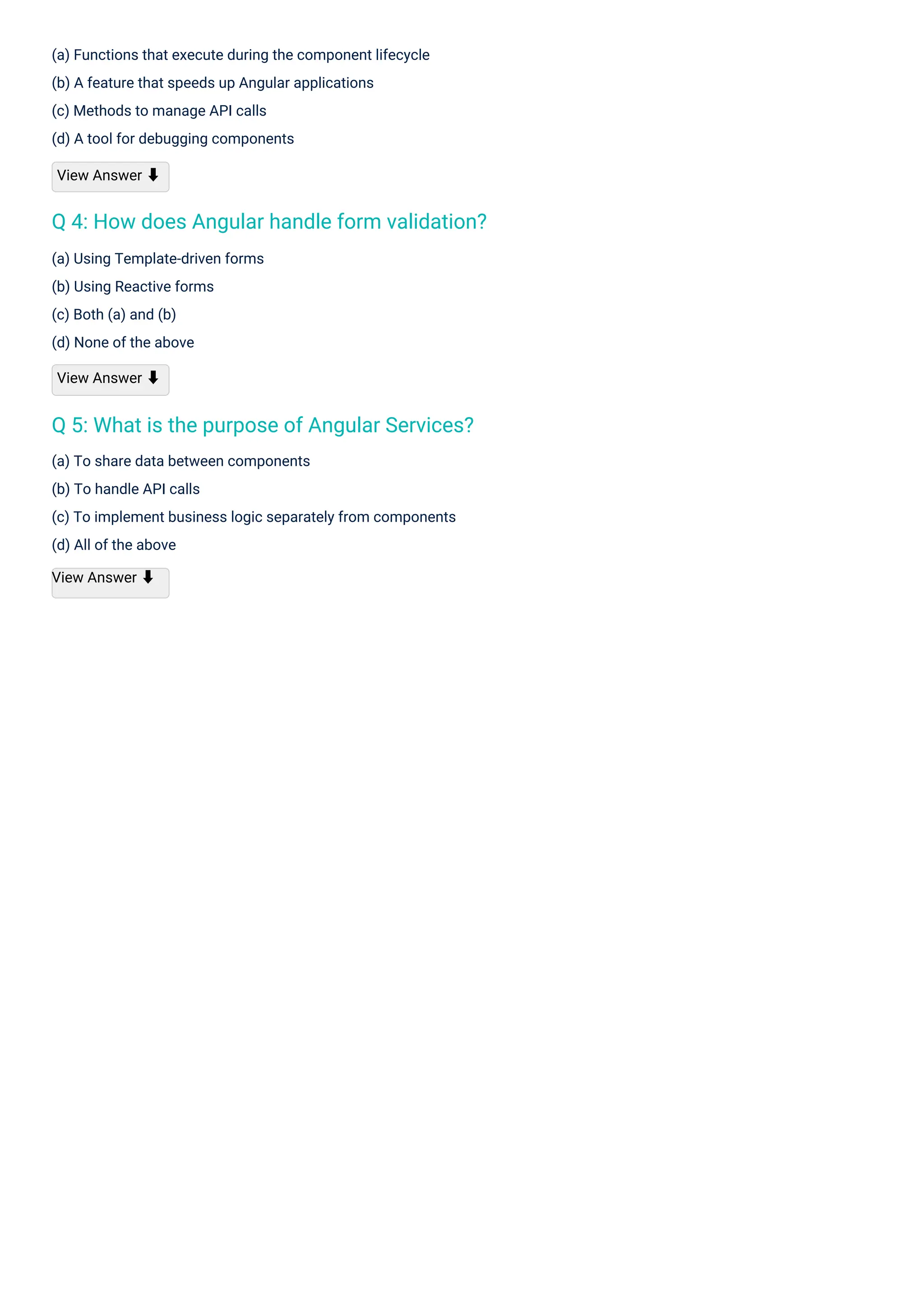 (a) Using Template-driven forms
(b) Using Reactive forms
(c) Both (a) and (b)
(d) None of the above
View Answer ⬇
(a) Functions that execute during the component lifecycle
(b) A feature that speeds up Angular applications
(c) Methods to manage API calls
(d) A tool for debugging components
View Answer ⬇
(a) To share data between components
(b) To handle API calls
(c) To implement business logic separately from components
(d) All of the above
View Answer ⬇
Q 5: What is the purpose of Angular Services?
Q 4: How does Angular handle form validation?
 