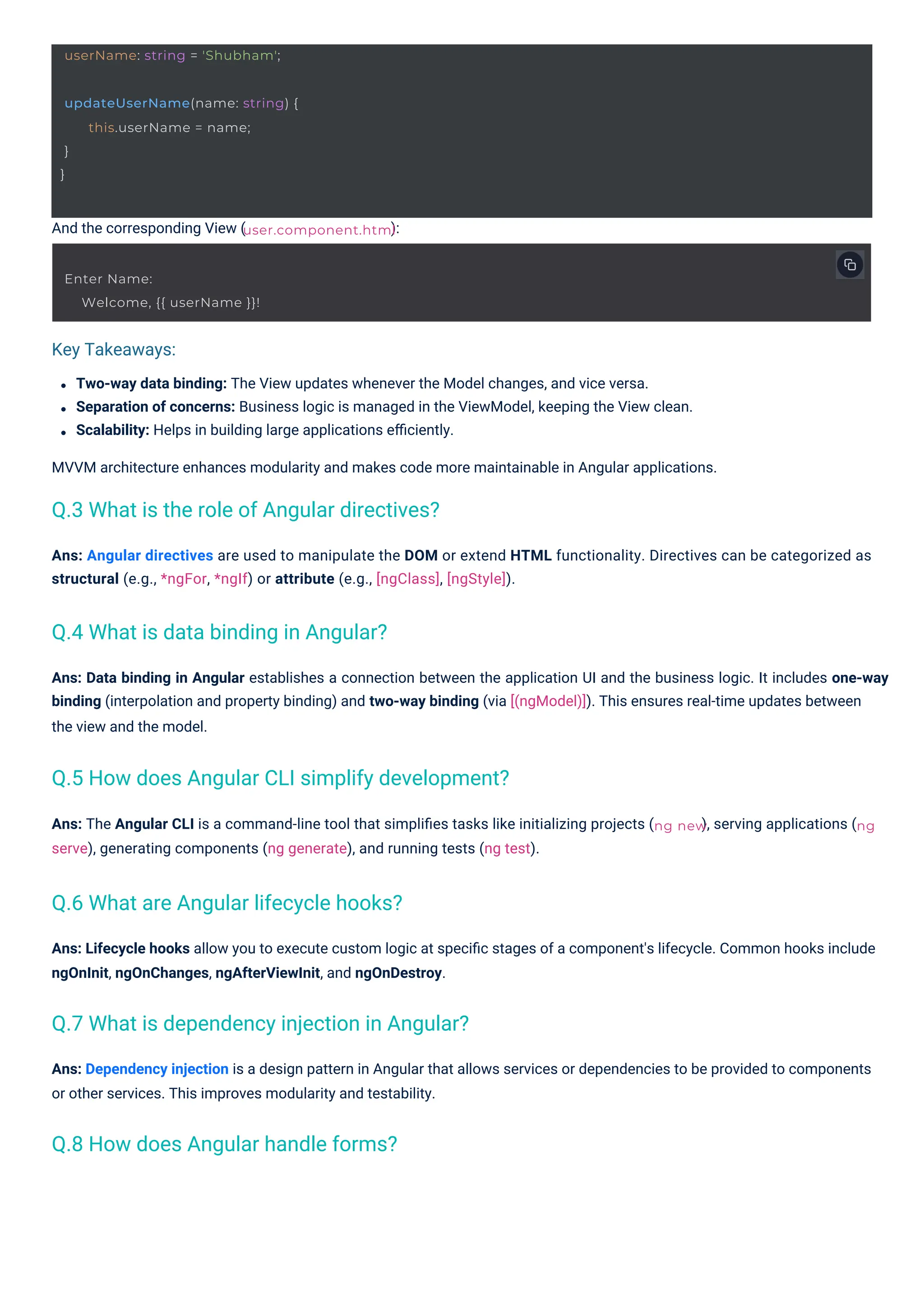 And the corresponding View ( ):
Ans: The Angular CLI is a command-line tool that simpliﬁes tasks like initializing projects (
serve), generating components (ng generate), and running tests (ng test).
Two-way data binding: The View updates whenever the Model changes, and vice versa.
Separation of concerns: Business logic is managed in the ViewModel, keeping the View clean.
Scalability: Helps in building large applications eﬃciently.
MVVM architecture enhances modularity and makes code more maintainable in Angular applications.
), serving applications (
Ans: Lifecycle hooks allow you to execute custom logic at speciﬁc stages of a component's lifecycle. Common hooks include
ngOnInit, ngOnChanges, ngAfterViewInit, and ngOnDestroy.
Ans: Angular directives are used to manipulate the DOM or extend HTML functionality. Directives can be categorized as
structural (e.g., *ngFor, *ngIf) or attribute (e.g., [ngClass], [ngStyle]).
Ans: Dependency injection is a design pattern in Angular that allows services or dependencies to be provided to components
or other services. This improves modularity and testability.
Ans: Data binding in Angular establishes a connection between the application UI and the business logic. It includes one-way
binding (interpolation and property binding) and two-way binding (via [(ngModel)]). This ensures real-time updates between
the view and the model.
Enter Name:
Welcome, {{ userName }}!
userName: string = 'Shubham';
updateUserName(name: string) {
}
}
this.userName = name;
user.component.html
ng new ng
Key Takeaways:
Q.4 What is data binding in Angular?
Q.8 How does Angular handle forms?
Q.6 What are Angular lifecycle hooks?
Q.3 What is the role of Angular directives?
Q.7 What is dependency injection in Angular?
Q.5 How does Angular CLI simplify development?
 