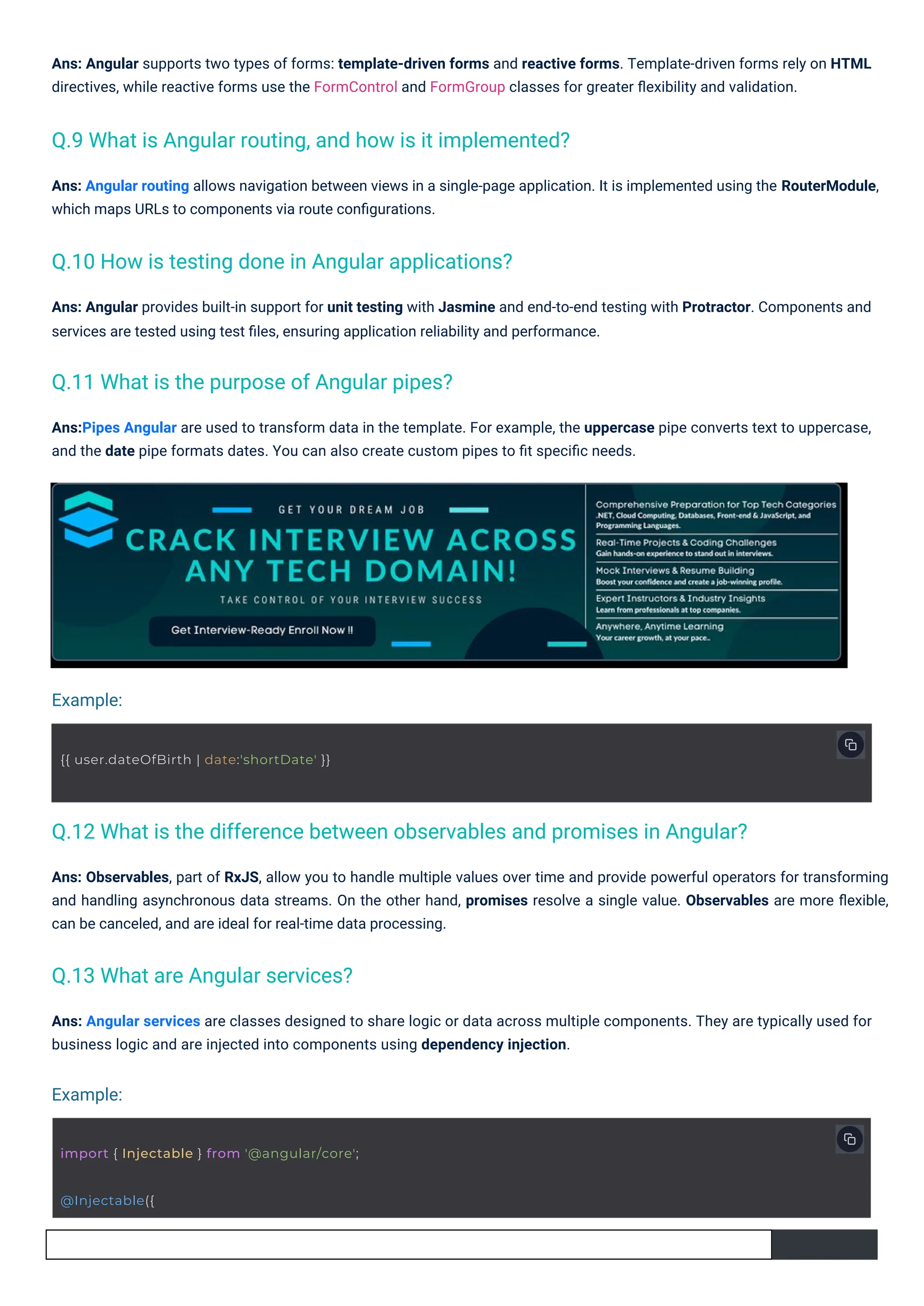 Ans: Angular provides built-in support for unit testing with Jasmine and end-to-end testing with Protractor. Components and
services are tested using test ﬁles, ensuring application reliability and performance.
Ans: Angular supports two types of forms: template-driven forms and reactive forms. Template-driven forms rely on HTML
directives, while reactive forms use the FormControl and FormGroup classes for greater ﬂexibility and validation.
Ans: Angular services are classes designed to share logic or data across multiple components. They are typically used for
business logic and are injected into components using dependency injection.
Ans:Pipes Angular are used to transform data in the template. For example, the uppercase pipe converts text to uppercase,
and the date pipe formats dates. You can also create custom pipes to ﬁt speciﬁc needs.
Ans: Angular routing allows navigation between views in a single-page application. It is implemented using the RouterModule,
which maps URLs to components via route conﬁgurations.
Ans: Observables, part of RxJS, allow you to handle multiple values over time and provide powerful operators for transforming
and handling asynchronous data streams. On the other hand, promises resolve a single value. Observables are more ﬂexible,
can be canceled, and are ideal for real-time data processing.
@Injectable({
{{ user.dateOfBirth | date:'shortDate' }}
import { Injectable } from '@angular/core';
Q.13 What are Angular services?
Q.11 What is the purpose of Angular pipes?
Q.10 How is testing done in Angular applications?
Q.9 What is Angular routing, and how is it implemented?
Q.12 What is the difference between observables and promises in Angular?
Example:
Example:
 
